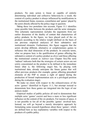 products. No state action is linear or capable of entirely
determining individual and collective behaviour.As a result, the
content of a policy product is always influenced by modifications in
the institutional frame, resources, constellation and ‘games’ played by
the actors directly affected by the policy stage in question.
Taking these two postulates into account, Figure 11.1 identifies
some possible links between the products and the actor strategies.
This schematic representation includes the arguments from our
earlier discussion of the duality of content that characterises all
policy products. In the figure, we have placed each of the six
products according to the relative weight (defined on the basis of
our previous empirical analyses) of their substantive and
institutional elements. Furthermore, this figure suggests that the
actors develop different, alternative or complementary games to
influence this dual dimension of the products. In concrete terms,
what we propose here is the qualification of games affecting the
substantive content of a policy product as direct and those affecting
the institutional content as indirect (see Chapter Six).The term
‘indirect’ indicates both that the strategies of certain actors are not
solely concentrated on the product to be defined in the immediate
future (that is, the following stage) but, by playing with
institutional data, already anticipate the future games that will
affect previous products (for example, games affecting procedural
elements of the PAP to ensure a right of appeal during the
production of formal implementation acts or a privileged position
during the evaluation stage).
We make no claim with respect to the exhaustiveness of the
actor ‘games’ identified in Figure 11.1, but attempt instead to
demonstrate how these games are integrated into the logic of our
analysis model.
Empirical studies of public policies all tend to demonstrate that
multiple actor ‘games’ coexist and have a more or less significant
influence on the content of the six products. For reasons of space, it
is not possible to list all of the possible ‘games’ involved here.
Instead, we will go beyond a merely descriptive approach by
formulating some research hypotheses about these ‘games’, which
are defined here as key explanatory variables with respect to the
products of a public policy.
 