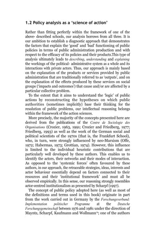 1.2 Policy analysis as a ‘science of action’
Rather than fitting perfectly within the framework of one of the
above- described schools, our analysis borrows from all three. It is
our ambition to establish a diagnostic approach that demonstrates
the factors that explain the ‘good’ and ‘bad’ functioning of public
policies in terms of public administration production and with
respect to the efficacy of its policies and their products.This type of
analysis ultimately leads to describing, understanding and explaining
the workings of the political- administrative system as a whole and its
interactions with private actors. Thus, our approach is mainly based
on the explanation of the products or services provided by public
administration that are traditionally referred to as ‘outputs’, and on
the explanation of the effects produced by these services on social
groups (‘impacts and outcomes’) that cause and/or are affected by a
particular collective problem.
To the extent that it aims to understand the ‘logic’ of public
actions by reconstructing the hypotheses on which public
authorities (sometimes implicitly) base their thinking for the
resolution of public problems, our intellectual reasoning belongs
within the framework of the action sciences.
More precisely, the majority of the concepts presented here are
derived from the publications of the Centre de Sociologie des
Organisations (Crozier, 1963, 1991; Crozier and Friedberg, 1977;
Friedberg, 1993) as well as the work of the German social and
political scientists of the 1970s (that is, the Frankfurt School),
who, in turn, were strongly influenced by neo-Marxism (Offe,
1972; Habermas, 1973; Grottian, 1974). However, this influence
is limited to the individual heuristic contributions that are
particularly well developed by these authors. This enables us to
identify the actors, their networks and their modes of interaction.
As opposed to the ‘systemic forces’ often favoured by these
authors, in our approach, the retraceable strategies, ideas, interests and
actor behaviour essentially depend on factors connected to their
resources and their ‘institutional framework’ and must all be
observed empirically. In this sense, our reasoning strongly resembles
actor-centred institutionalism as presented by Scharpf (1997).
The concept of public policy adopted here (as well as most of
the definitions and terms used in this book) originate in part
from the work carried out in Germany by the Forschungsverbund:
Implementation politischer Programme at the Deutsche
Forschungsgemeinschaft between 1976 and 1981 under the direction of
Mayntz, Scharpf, Kaufmann and Wollmann14
; one of the authors
 