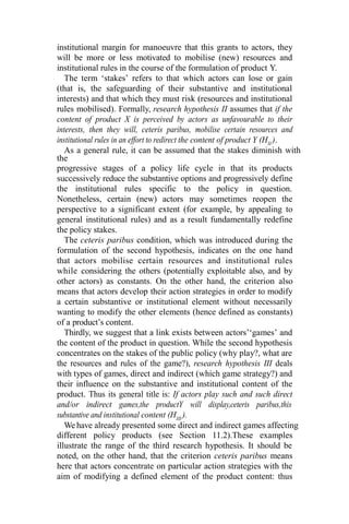 institutional margin for manoeuvre that this grants to actors, they
will be more or less motivated to mobilise (new) resources and
institutional rules in the course of the formulation of product Y.
The term ‘stakes’ refers to that which actors can lose or gain
(that is, the safeguarding of their substantive and institutional
interests) and that which they must risk (resources and institutional
rules mobilised). Formally, research hypothesis II assumes that if the
content of product X is perceived by actors as unfavourable to their
interests, then they will, ceteris paribus, mobilise certain resources and
institutional rules in an effort to redirect the content of product Y (HII
).
As a general rule, it can be assumed that the stakes diminish with
the
progressive stages of a policy life cycle in that its products
successively reduce the substantive options and progressively define
the institutional rules specific to the policy in question.
Nonetheless, certain (new) actors may sometimes reopen the
perspective to a significant extent (for example, by appealing to
general institutional rules) and as a result fundamentally redefine
the policy stakes.
The ceteris paribus condition, which was introduced during the
formulation of the second hypothesis, indicates on the one hand
that actors mobilise certain resources and institutional rules
while considering the others (potentially exploitable also, and by
other actors) as constants. On the other hand, the criterion also
means that actors develop their action strategies in order to modify
a certain substantive or institutional element without necessarily
wanting to modify the other elements (hence defined as constants)
of a product’s content.
Thirdly, we suggest that a link exists between actors’‘games’ and
the content of the product in question. While the second hypothesis
concentrates on the stakes of the public policy (why play?, what are
the resources and rules of the game?), research hypothesis III deals
with types of games, direct and indirect (which game strategy?) and
their influence on the substantive and institutional content of the
product. Thus its general title is: If actors play such and such direct
and/or indirect games,the productY will display,ceteris paribus,this
substantive and institutional content (HIII
).
We have already presented some direct and indirect games affecting
different policy products (see Section 11.2).These examples
illustrate the range of the third research hypothesis. It should be
noted, on the other hand, that the criterion ceteris paribus means
here that actors concentrate on particular action strategies with the
aim of modifying a defined element of the product content: thus
 