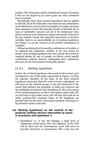 product. The substantive and/or institutional content of product
Y that are not targeted by an actors’ games are, thus, considered
here as constant.
Theoretically, these three research hypotheses may be applied
to identify all of the links that exist between the substantive
and institutional content of the six products of a policy, the three
main categories of actors that may play directly or indirectly, the 10
types of mobilisable resources and all of the institutional rules,
general (relevant to the democratic regime) and specific (relevant to
the area studied). Clearly, the systematic intersection of all these
variables leads to an uncontrollable set of working hypotheses
(see Figure 11.3 on the structure of the possible combinations of
variables).
Without specifying all of the possible combinations of variables to
be explained and explanatory variables, in the next section we
present some working hypotheses that have already been tested in
empirical studies. By way of example, we discuss several specific
combinations without, however, anticipating their explanatory
relevance for all of the products of all public policies.
11.3.2 Working hypotheses
In fact, the working hypotheses discussed in this section each
correspond to one of the paths represented in Figure 11.3.They
are logically classified on the basis of the three research
hypotheses presented above.To avoid excessive redundancy, we
will focus on the affected groups in the part dedicated to the
causal links between the perception of stakes and resources and
the mobilisable institutional rules (hypotheses II, 1ff); in the context
of the working hypotheses on direct and indirect games (III, 1ff),
we will focus on the public actors. We will then deal with all six
policy products.The empirical bases of the hypotheses are
provided either by the actors’ observations (relatively weak bases) or
by systematic studies (indicated).
(a) Working hypotheses on the content of the
products (without decisive intervention by actors
in accordance with hypothesis I)
• Hypothesis I.1: if the PD displays a high level of
complexity (multi-causal PD), the objectives of the PAP
will be fluid and the instruments used will need to
provide incentives or persuasions. This is the case, for
 