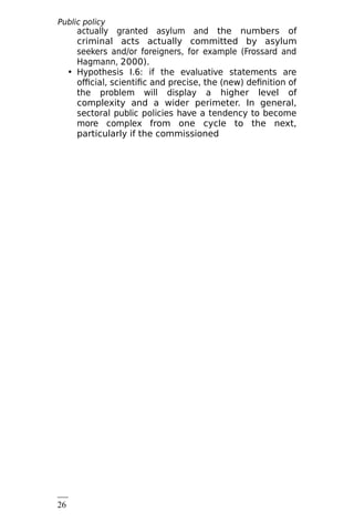 Public policy
analysis
26
8
actually granted asylum and the numbers of
criminal acts actually committed by asylum
seekers and/or foreigners, for example (Frossard and
Hagmann, 2000).
• Hypothesis I.6: if the evaluative statements are
official, scientific and precise, the (new) definition of
the problem will display a higher level of
complexity and a wider perimeter. In general,
sectoral public policies have a tendency to become
more complex from one cycle to the next,
particularly if the commissioned
 
