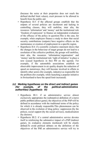(because the noise at their properties does not reach the
defined decibel limit values), exert pressure to be allowed to
benefit from the public aid.
• Hypothesis II.5: if the affected groups establish that the
outputs of several policies are incoherent and lacking in
controlling clauses, they will mobilise, inter alia, the
resources ‘information’ and ‘money’ and the institutional rule
‘freedom of expression’ to finance an independent evaluation
of the efficacy of the policy in question.This is the case, for
example, when employers finance a study to show that social
security contributions (outputs) have negative effects on the
maintenance or creation of employment in a specific region.
• Hypothesis II.6: if a scientific evaluative statement shows that
the changes in the behaviour of target groups do not lead to a
resolution of the collective problem, the groups will mobilise,
inter alia, the resources ‘information,‘organisation’ and
‘money’ and the institutional rule ‘right of initiative’ to place a
new (causal hypothesis in the) PD on the agenda. For
example, if the automobile associations establish no
observable improvement in air quality despite the reduction of
speed on motorways, they will become involved in efforts to
identify other actors (for example, industry) as responsible for
the problem (for example, while launching a popular initiative
in Switzerland to have the speed limit increased).
(c) Working hypotheses on the direct and indirect games
(for example, of the political-administrative
authorities) (hypothesis III)
• Hypothesis III.1: if an administrative service almost
exclusively appropriates the (substantive) definition of a (new)
public problem (direct game), the objectives of the PAP will be
defined in accordance with the traditional terms of the policy
for which it is already responsible.This phenomenon can be
observed in the evolution of drug policy: suppression (by the
police), social support (by the social services), medicalisation
(by doctors).
• Hypothesis III.2: if a central administrative service devotes
itself to reinforcing the substantive impact of a PAP (indirect
game), its evaluative elements (technical) will be clearly
defined.To avoid political debates on the definition of the
objectives of the PAP, an administrative service will try to
 