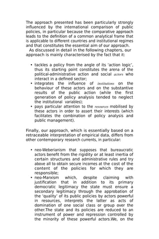 The approach presented has been particularly strongly
influenced by the international comparison of public
policies, in particular because the comparative approach
leads to the definition of a common analytical frame that
is applicable to different countries and institutional regimes
and that constitutes the essential aim of our approach.
As discussed in detail in the following chapters, our
approach is mainly characterised by the fact that it:
• tackles a policy from the angle of its ‘action logic’,
thus its starting point constitutes the arena of the
political-administrative action and social actors who
interact in a defined sector;
• integrates the influence of institutions on the
behaviour of these actors and on the substantive
results of the public action (while the first
generation of policy analysis tended to neglect
the institutional variables);
• pays particular attention to the resources mobilised by
these actors in order to assert their interests (which
facilitates the combination of policy analysis and
public management).
Finally, our approach, which is essentially based on a
retraceable interpretation of empirical data, differs from
other contemporary research currents, in particular:
• neo-Weberianism that supposes that bureaucratic
actors benefit from the rigidity or at least inertia of
certain structures and administrative rules and try
above all to obtain secure incomes at the cost of the
content of the policies for which they are
responsible;
• neo-Marxism which, despite claiming with
justification that in addition to its primary
democratic legitimacy the state must ensure a
secondary legitimacy through the approbation of
the ‘quality’ of its public policies by actors powerful
in resources, interprets the latter as acts of
domination of one social class or group over the
other.The state and its policies are reduced to an
instrument of power and repression controlled by
the minority of these powerful actors.We, on the
 