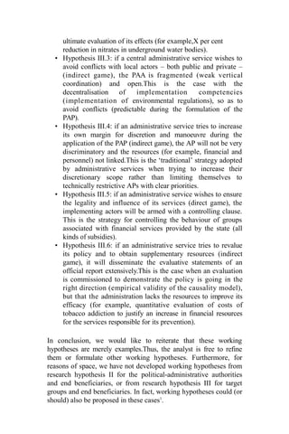 ultimate evaluation of its effects (for example,X per cent
reduction in nitrates in underground water bodies).
• Hypothesis III.3: if a central administrative service wishes to
avoid conflicts with local actors – both public and private –
(indirect game), the PAA is fragmented (weak vertical
coordination) and open.This is the case with the
decentralisation of implementation competencies
(implementation of environmental regulations), so as to
avoid conflicts (predictable during the formulation of the
PAP).
• Hypothesis III.4: if an administrative service tries to increase
its own margin for discretion and manoeuvre during the
application of the PAP (indirect game), the AP will not be very
discriminatory and the resources (for example, financial and
personnel) not linked.This is the ‘traditional’ strategy adopted
by administrative services when trying to increase their
discretionary scope rather than limiting themselves to
technically restrictive APs with clear priorities.
• Hypothesis III.5: if an administrative service wishes to ensure
the legality and influence of its services (direct game), the
implementing actors will be armed with a controlling clause.
This is the strategy for controlling the behaviour of groups
associated with financial services provided by the state (all
kinds of subsidies).
• Hypothesis III.6: if an administrative service tries to revalue
its policy and to obtain supplementary resources (indirect
game), it will disseminate the evaluative statements of an
official report extensively.This is the case when an evaluation
is commissioned to demonstrate the policy is going in the
right direction (empirical validity of the causality model),
but that the administration lacks the resources to improve its
efficacy (for example, quantitative evaluation of costs of
tobacco addiction to justify an increase in financial resources
for the services responsible for its prevention).
In conclusion, we would like to reiterate that these working
hypotheses are merely examples.Thus, the analyst is free to refine
them or formulate other working hypotheses. Furthermore, for
reasons of space, we have not developed working hypotheses from
research hypothesis II for the political-administrative authorities
and end beneficiaries, or from research hypothesis III for target
groups and end beneficiaries. In fact, working hypotheses could (or
should) also be proposed in these cases1
.
 