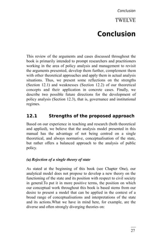 27
3
TWELVE
Conclusion
This review of the arguments and cases discussed throughout the
book is primarily intended to prompt researchers and practitioners
working in the area of policy analysis and management to revisit
the arguments presented, develop them further, complement them
with other theoretical approaches and apply them in actual analysis
situations. Thus, we present some reflections on the strengths
(Section 12.1) and weaknesses (Section 12.2) of our theoretical
concepts and their application in concrete cases. Finally, we
describe two possible future directions for the development of
policy analysis (Section 12.3), that is, governance and institutional
regimes.
12.1 Strengths of the proposed approach
Based on our experience in teaching and research (both theoretical
and applied), we believe that the analysis model presented in this
manual has the advantage of not being centred on a single
theoretical, and always normative, conceptualisation of the state,
but rather offers a balanced approach to the analysis of public
policy.
(a) Rejection of a single theory of state
As stated at the beginning of this book (see Chapter One), our
analytical model does not propose to develop a new theory on the
functioning of the state and its position with respect to civil society
in general.To put it in more positive terms, the position on which
our conceptual work throughout this book is based stems from our
desire to present a model that can be applied in the context of a
broad range of conceptualisations and interpretations of the state
and its actions.What we have in mind here, for example, are the
diverse and often strongly diverging theories on:
Conclusion
 