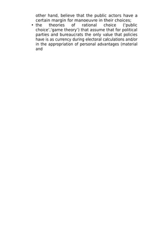 other hand, believe that the public actors have a
certain margin for manoeuvre in their choices;
• the theories of rational choice (‘public
choice’,‘game theory’) that assume that for political
parties and bureaucrats the only value that policies
have is as currency during electoral calculations and/or
in the appropriation of personal advantages (material
and
 