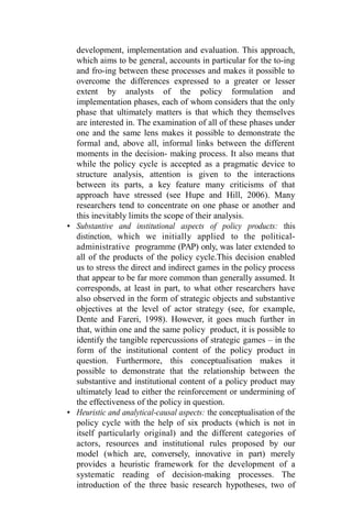 development, implementation and evaluation. This approach,
which aims to be general, accounts in particular for the to-ing
and fro-ing between these processes and makes it possible to
overcome the differences expressed to a greater or lesser
extent by analysts of the policy formulation and
implementation phases, each of whom considers that the only
phase that ultimately matters is that which they themselves
are interested in. The examination of all of these phases under
one and the same lens makes it possible to demonstrate the
formal and, above all, informal links between the different
moments in the decision- making process. It also means that
while the policy cycle is accepted as a pragmatic device to
structure analysis, attention is given to the interactions
between its parts, a key feature many criticisms of that
approach have stressed (see Hupe and Hill, 2006). Many
researchers tend to concentrate on one phase or another and
this inevitably limits the scope of their analysis.
• Substantive and institutional aspects of policy products: this
distinction, which we initially applied to the political-
administrative programme (PAP) only, was later extended to
all of the products of the policy cycle.This decision enabled
us to stress the direct and indirect games in the policy process
that appear to be far more common than generally assumed. It
corresponds, at least in part, to what other researchers have
also observed in the form of strategic objects and substantive
objectives at the level of actor strategy (see, for example,
Dente and Fareri, 1998). However, it goes much further in
that, within one and the same policy product, it is possible to
identify the tangible repercussions of strategic games – in the
form of the institutional content of the policy product in
question. Furthermore, this conceptualisation makes it
possible to demonstrate that the relationship between the
substantive and institutional content of a policy product may
ultimately lead to either the reinforcement or undermining of
the effectiveness of the policy in question.
• Heuristic and analytical-causal aspects: the conceptualisation of the
policy cycle with the help of six products (which is not in
itself particularly original) and the different categories of
actors, resources and institutional rules proposed by our
model (which are, conversely, innovative in part) merely
provides a heuristic framework for the development of a
systematic reading of decision-making processes. The
introduction of the three basic research hypotheses, two of
 