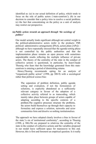 identified as: (a) in our actual definition of policy, which tends to
focus on the role of public actors (‘state-centrism’); (b) in our
decision to consider that a policy tries to resolve a social problem;
(c) the fact that concentrating on the policy as a unit of analysis
may restrict our perspective.
(a) Public action: towards an approach through ‘the sociology of
politics’
Our model actually lends significant although not central weight to
the political-administrative actors (refer to the products: PAP,
political- administrative arrangements [PAA], action plans [APs]) –
although we have repeatedly stressed that the agenda-setting phase
is not controlled by the public authorities and that the
implementation phase remains an open process with sometimes
unpredictable results reflecting the multiple influence of private
actors. The theory of the centrality of the state in the conduct of
collective actions is questioned, in particular, by Jean-Claude
Thoenig who fears that the knowledge generated from this state-
centrism is entering a period of diminishing returns.
Hence,Thoenig recommends opting for an analysis of
“(organised) public action” (1998, pp 308-9) with a sociological
rather than political science bias:
The separation of problem definition, public agenda
setting and evaluation, if not the formulation of
solutions, is explicitly abandoned as a sufficiently
relevant category in favour of the adoption of a
collective activity referred to as transcoding, which
mainly takes place between groups of actors capable of
adapting according to the specific contexts of a
problem.The cognitive processes structure the problems,
the actors build themselves up through their capacity to
formulate and express a solution, networks and actor
communities form and dissolve so nothing institutionalises.
The approach we have adopted clearly involves a bias in favour of
the state,“a sin of institutional conformity”, according to Thoenig
(1998, p 306).We are prepared to relativise the centrality of the
state in the conduct of collective actions and the variables proposed
in our model leave sufficient space for manoeuvre to this end.
However, this is first and foremost an empirical question. Is it really
 