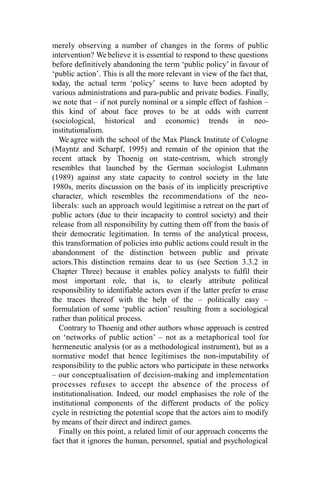 merely observing a number of changes in the forms of public
intervention? We believe it is essential to respond to these questions
before definitively abandoning the term ‘public policy’ in favour of
‘public action’. This is all the more relevant in view of the fact that,
today, the actual term ‘policy’ seems to have been adopted by
various administrations and para-public and private bodies. Finally,
we note that – if not purely nominal or a simple effect of fashion –
this kind of about face proves to be at odds with current
(sociological, historical and economic) trends in neo-
institutionalism.
We agree with the school of the Max Planck Institute of Cologne
(Mayntz and Scharpf, 1995) and remain of the opinion that the
recent attack by Thoenig on state-centrism, which strongly
resembles that launched by the German sociologist Luhmann
(1989) against any state capacity to control society in the late
1980s, merits discussion on the basis of its implicitly prescriptive
character, which resembles the recommendations of the neo-
liberals: such an approach would legitimise a retreat on the part of
public actors (due to their incapacity to control society) and their
release from all responsibility by cutting them off from the basis of
their democratic legitimation. In terms of the analytical process,
this transformation of policies into public actions could result in the
abandonment of the distinction between public and private
actors.This distinction remains dear to us (see Section 3.3.2 in
Chapter Three) because it enables policy analysts to fulfil their
most important role, that is, to clearly attribute political
responsibility to identifiable actors even if the latter prefer to erase
the traces thereof with the help of the – politically easy –
formulation of some ‘public action’ resulting from a sociological
rather than political process.
Contrary to Thoenig and other authors whose approach is centred
on ‘networks of public action’ – not as a metaphorical tool for
hermeneutic analysis (or as a methodological instrument), but as a
normative model that hence legitimises the non-imputability of
responsibility to the public actors who participate in these networks
– our conceptualisation of decision-making and implementation
processes refuses to accept the absence of the process of
institutionalisation. Indeed, our model emphasises the role of the
institutional components of the different products of the policy
cycle in restricting the potential scope that the actors aim to modify
by means of their direct and indirect games.
Finally on this point, a related limit of our approach concerns the
fact that it ignores the human, personnel, spatial and psychological
 