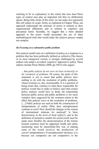 claiming to be as explanatory to the extent that ours does.These
types of context may play an important role that we deliberately
ignore. Being fully aware of this limit, we can make two arguments
that will reduce its scope: firstly, as explained in Chapter Three, our
approach understands the rationale of actors in relation to their
organisational affiliations and in relation to cognitive and
perceptual limits. Secondly, we suggest that a more detailed
approach to the actors would necessitate the use of other
methodological tools that would make the analysis process simply
too complex.
(b) Focusing on a substantive public problem
Our analysis model rests on a definition of policy as a response to a
problem that has been politically defined as collective.This theory,
or its most categorical version, is strongly challenged by several
authors who adopt a so-called ‘cognitive’ approach to policy. These
authors include Pierre Muller (2000, pp 194-5) who argues:
... that public policies do not serve (at least exclusively) in
the resolution of problems. Of course, the point of this
statement is not to assert that public policies have
nothing to do with the resolution of public problems,
whose existence is, alas, incontestable. It is a question of
being aware that, contrary to what those responsible for
policies would like to make us believe and what certain
policy analysts would have us think, the relationship
between public action and public problems is far more
complex than suggested by the common notion to the
effect that policies serve in the resolution of problems.
[…] Public policies are used in both the construction of
interpretations of reality (Why does unemployment
continue to exist? How should the changes in the system
of international relations be analysed? Is there
deterioration in the level of food safety?), and in the
definition of normative models for action (work must be
made more flexible; the democratisation of the former
Eastern countries must be supported; health and safety
monitoring must be intensified).This way of making
sense of the world involves the production of
causal interpretations (‘if unemployment increases, it is
because our companies are not competitive in the
 