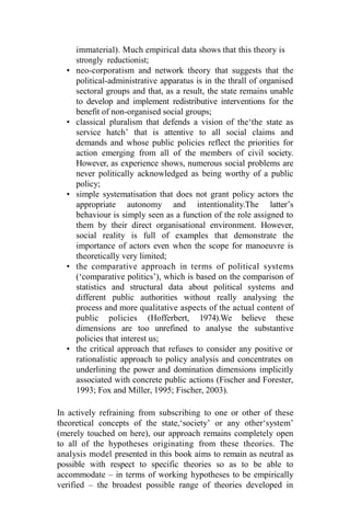 immaterial). Much empirical data shows that this theory is
strongly reductionist;
• neo-corporatism and network theory that suggests that the
political-administrative apparatus is in the thrall of organised
sectoral groups and that, as a result, the state remains unable
to develop and implement redistributive interventions for the
benefit of non-organised social groups;
• classical pluralism that defends a vision of the‘the state as
service hatch’ that is attentive to all social claims and
demands and whose public policies reflect the priorities for
action emerging from all of the members of civil society.
However, as experience shows, numerous social problems are
never politically acknowledged as being worthy of a public
policy;
• simple systematisation that does not grant policy actors the
appropriate autonomy and intentionality.The latter’s
behaviour is simply seen as a function of the role assigned to
them by their direct organisational environment. However,
social reality is full of examples that demonstrate the
importance of actors even when the scope for manoeuvre is
theoretically very limited;
• the comparative approach in terms of political systems
(‘comparative politics’), which is based on the comparison of
statistics and structural data about political systems and
different public authorities without really analysing the
process and more qualitative aspects of the actual content of
public policies (Hofferbert, 1974).We believe these
dimensions are too unrefined to analyse the substantive
policies that interest us;
• the critical approach that refuses to consider any positive or
rationalistic approach to policy analysis and concentrates on
underlining the power and domination dimensions implicitly
associated with concrete public actions (Fischer and Forester,
1993; Fox and Miller, 1995; Fischer, 2003).
In actively refraining from subscribing to one or other of these
theoretical concepts of the state,‘society’ or any other‘system’
(merely touched on here), our approach remains completely open
to all of the hypotheses originating from these theories. The
analysis model presented in this book aims to remain as neutral as
possible with respect to specific theories so as to be able to
accommodate – in terms of working hypotheses to be empirically
verified – the broadest possible range of theories developed in
 