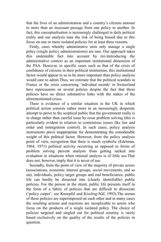 that the lives of an administration and a country’s citizens amount
to more than an incessant passage from one policy to another. In
fact, this conceptualisation is increasingly challenged in daily political
reality and our analysis runs the risk of being biased due to this
focus on one or more isolated policies for at least three reasons.
Firstly, cases whereby administrative units only manage a single
policy (single policy administrations) are rare. Our approach takes
this undeniable fact into account by (re-)introducing the
administrative context as an important institutional dimension of
the PAA. However, in specific cases such as that of the crisis of
confidence of citizens in their political institutions, this institutional
factor would appear to us to be more important than policy analysis
would care to admit.Thus, we estimate that the political scandals in
France or the crisis concerning ‘individual records’ in Switzerland
have repercussions on several policies despite the fact that these
policies have no direct substantive links with the stakes of the
aforementioned crises.
There is evidence of a similar situation in the UK in which
political action consists rather more in an increasingly desperate
attempt to prove to the sceptical public that the government really is
in charge rather than careful issue by issue problem solving (this is
particularly evident in relation to contentious issues like law and
order and immigration control). In such cases, policy analysis
instruments prove inappropriate for demonstrating the considerable
weight of this political factor. However, from the policy analysis
point of view, recognition that there is much symbolic (Edelman,
1964, 1971) political activity occurring as opposed to forms of
problem solving prevent analysts from getting sucked into
evaluation in situations when rational analysis is of little use.That
does not, however, imply that it is never of use.
Secondly, from the point of view of the majority of private actors
(associations, economic interest groups, social movements, and so
on), individuals, policy target groups and end beneficiaries, public
life can hardly be dissected into (clearly identifiable) public
policies. For the person in the street, public life presents itself in
the form of a fabric of policies that are difficult to dissociate
(‘policy carpet’; see Knoepfel and Kissling-Näf, 1993).The arenas
of these policies are superimposed on each other and in many cases
the resulting actions and reactions are inexplicable to actors who
focus on the products of a single isolated policy. The choice of
policies targeted and singled out for political scrutiny is rarely
based exclusively on the quality of the results of the policies in
question.
 