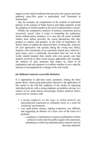 largely on the cultural traditions that prevail in the regions and local
authority areas.This point is particularly well illustrated in
Switzerland
– why, for example, do comparisons of the conduct of individual
policies in the cantons of Vaud, Geneva and Valais regularly reveal
the adoption of similar models at the level of administrative action?
Thirdly, the comparative analysis of policies sometimes proves
excessively ‘causal’ when it comes to researching the explanatory
factors behind policy products. It is true that all social scientific
studies must define precisely the social phenomena that they
propose to analyse and propose, in the form of hypotheses, the
factors likely to explain the observed facts. In doing this, however,
all such approaches risk quickly taking the wrong turn. Policy
analysts, who concentrate on an extremely limited area, which in a
great many cases is artificially dissociated from the rest of the
world, should interpret their results with even greater care than
analysts involved in other social science approaches (for example,
the analysis of state measures that makes no claim to be
explanatory and only proposes to confirm whether or not a specific
measure is accompanied by a change in the real world).
(d) Additional comments on possible limitations
It is appropriate to add here some comments, linking the three
points above, which seem particularly relevant to the application of
this model to the UK.The emphasis of the model on analysing
individual policies with a strong emphasis on problem solving, in a
context of (as noted above) increasingly frenetic political action,
seems to be at variance with:
• a strong emphasis on the ways in which policies are
interconnected (expressed in colloquial terms as a need for
‘joined-up’ government);
• very rapid policy change, making evaluation very difficult,
and suggesting an absence of a clear view of the cause of a
problem;
• a tendency of politicians to express justifications of their
policies in terms that the public regard with scepticism,
something to which any detached policy analysis activity
must pay attention.
 