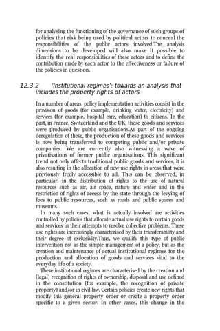 for analysing the functioning of the governance of such groups of
policies that risk being used by political actors to conceal the
responsibilities of the public actors involved.The analysis
dimensions to be developed will also make it possible to
identify the real responsibilities of these actors and to define the
contribution made by each actor to the effectiveness or failure of
the policies in question.
12.3.2 ‘Institutional regimes’: towards an analysis that
includes the property rights of actors
In a number of areas, policy implementation activities consist in the
provision of goods (for example, drinking water, electricity) and
services (for example, hospital care, education) to citizens. In the
past, in France, Switzerland and the UK, these goods and services
were produced by public organisations.As part of the ongoing
deregulation of these, the production of these goods and services
is now being transferred to competing public and/or private
companies. We are currently also witnessing a wave of
privatisations of former public organisations. This significant
trend not only affects traditional public goods and services, it is
also resulting in the allocation of new use rights in areas that were
previously freely accessible to all. This can be observed, in
particular, in the distribution of rights to the use of natural
resources such as air, air space, nature and water and in the
restriction of rights of access by the state through the levying of
fees to public resources, such as roads and public spaces and
museums.
In many such cases, what is actually involved are activities
controlled by policies that allocate actual use rights to certain goods
and services in their attempts to resolve collective problems. These
use rights are increasingly characterised by their transferability and
their degree of exclusivity.Thus, we qualify this type of public
intervention not as the simple management of a policy, but as the
creation and maintenance of actual institutional regimes for the
production and allocation of goods and services vital to the
everyday life of a society.
These institutional regimes are characterised by the creation and
(legal) recognition of rights of ownership, disposal and use defined
in the constitution (for example, the recognition of private
property) and/or in civil law. Certain policies create new rights that
modify this general property order or create a property order
specific to a given sector. In other cases, this change in the
 