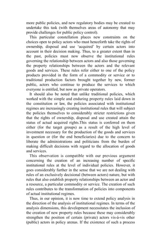 more public policies, and new regulatory bodies may be created to
undertake this task (with themselves areas of autonomy that may
provide challenges for public policy control).
This particular constellation places new constraints on the
choices open to policy actors who must henceforth take the rights of
ownership, disposal and use ‘acquired’ by certain actors into
account in their decision making. Thus, to a greater extent than in
the past, policies must now observe the institutional rules
governing the relationship between actors and also those governing
the property relationships between the actors and the relevant
goods and services. These rules refer either to one of the policy
products provided in the form of a commodity or service or to
traditional production factors brought together by new, former
public, actors who continue to produce the services to which
everyone is entitled, but now as private operators.
It should also be noted that unlike traditional policies, which
worked with the simple and enduring property rules laid down in
the constitution or law, the policies associated with institutional
regimes are increasingly creating institutional rules that will subject
the policies themselves to considerably stricter restrictions given
that the rights of ownership, disposal and use created attain the
status of actual acquired rights.This status is conferred on them
either (for the target groups) as a result of the high level of
investment necessary for the production of the goods and services
in question or (for the end beneficiaries) due to the concern to
liberate the administrations and politicians from the burden of
making difficult decisions with regard to the allocation of goods
and services.
This observation is compatible with our previous argument
concerning the creation of an increasing number of specific
institutional rules at the level of individual policies. However, it
goes considerably further in the sense that we are not dealing with
rules of an exclusively decisional (between actors) nature, but with
rules that also establish property relationships between an actor and
a resource, a particular commodity or service. The creation of such
rules contributes to the transformation of policies into components
of actual institutional regimes.
Thus, in our opinion, it is now time to extend policy analysis in
the direction of the analysis of institutional regimes. In terms of the
analysis dimensions, this development necessitates the inclusion of
the creation of new property rules because these may considerably
strengthen the position of certain (private) actors vis-à-vis other
(public) actors in policy arenas. If the existence of such a process
 