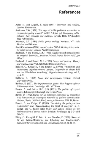28
9
References
Adler, M. and Asquith, S. (eds) (1981) Discretion and welfare,
London: Heinemann.
Anderson, C.W. (1978) ‘The logic of public problems: evaluation in
comparative policy research’, in D.E. Ashford (ed) Comparing public
policies: New concepts and methods, Beverly Hills, CA/London:
Sage Publications.
Anderson, J.E. (1984) Public policy making, NewYork, NY: Holt
Rinehart and Winston.
Audit Commission (2006) Annual review 2005-6: Getting better value
for public service, London: Audit Commission.
Bachrach, P. and Baratz, M.S. (1963) ‘Decisions and nondecisions:
an analytical framework’, American Political Science Review, vol 57, pp
632- 42.
Bachrach, P. and Baratz, M.S. (1970) Power and poverty: Theory
and practice, New York, NY: Oxford University Press.
Baitsch, C., Knoepfel, P. and Eberle, A. (1996) ‘Prinzipien und
Instrumente organisationalen Lernens. Dargestellt an einem Fall
aus der öffentlichen Verwaltung’, Organisationsentwicklung, vol 3,
pp 4- 21.
Baldwin, R. (1995) Rules and government, Oxford: Oxford
University Press.
Bardach, E. (1977) The implementation game: What happens after a
bill becomes a law, Cambridge, MA: MIT Press.
Barker, A. and Peters, B.G. (ed) (1993) The politics of expert
advice, Edinburgh: Edinburgh University Press.
Baroni, D. (1992) Aperçu sur les politiques cantonales de prévention
et de lutte contre les catastrophes naturelles de quelques cantons alpins
(Grisons, Tessin, Uri,Valais,Vaud), étude préliminaire, PNR 31, Berne.
Barrett, S. and Fudge, C. (1981) ‘Examining the policy-action
relationship’ and ‘Reconstructing the field of analysis’, in S.
Barrett and C. Fudge (eds) Policy and action. Essays on the
implementation of public policy, London: Routledge, pp 3-34 and
249-78.
Bättig, C., Knoepfel, P., Peter, K. and Teuscher, F. (2001) ‘Konzept
für ein Policy-Monitoring zur Erhaltung der Biodiversität’,
Zeitschrift für Umweltpolitik und Umweltrecht, vol 24, pp 21-59.
References
 