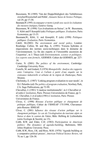 Bussmann, W. (1989) ‘Von der Doppelbödigkeit des Verhältnisses
zwischenWissenschaft und Politik’, Annuaire Suisse de Science Politique,
vol 29, pp 17-30.
Bussmann,W.(1995) Accompagner et mettre à profit avec succès les évaluations
des mesures étatiques, Genève: Georg.
Bussmann, W. (1998) ‘Les évaluations en Suisse’, in W. Bussmann,
U. Klöti and P. Knoepfel (eds) Politiques publiques. Evaluation, Paris:
Economica, pp 13-33.
Bussmann,W., Klöti, U. and Knoepfel, P. (eds) (1998) Politiques
publiques: Evaluation, Paris: Economica.
Cahill, M.(2002) The environment and social policy, London:
Routledge. Callon, M. and Rip, A. (1991) ‘Forums hybrides et
négociations des normes socio-techniques dans le domaine de
l’environnement. La fin des experts et l’irresistible ascension de
l’expertise’, in J. Theys (ed) Environnement, science et politiques.
Les experts sont formels, GERMES: Cahier du GERMES, pp 227-
38.
Carter, N. (2001) The politics of the environment, Cambridge:
Cambridge University Press.
Castells, M. and Godard, F.(1974) Monopolville: Analyse des rapports
entre l’entreprise, l’etat et l’urbain à partir d’une enquête sur la
croissance industrielle et urbaine de la région de Dunkerque, Paris:
Mouton.
Chelimsky, E. (1987) ‘Linking program evaluation to user needs’, in
D.J. Palumbo (ed) The politics of program evaluation, Newbury Park,
CA: Sage Publications, pp 72-99.
Chevallier, J. (1981) ‘L’analyse institutionnelle’, in J. Chevallier et
al (eds) L’institution, Paris: Presses Universitaires de France, pp 3-
61. Chevallier, J. et al (eds) (1981) L’institution, Paris: Presses
Universitaires de France.
Clivaz, C. (1998) Réseaux d’action publique et changement de
politique publique, Cahier de l’IDHEAP 175/1998, Chavannes-
près-Renens: IDHEAP.
Clivaz, C. (2001) Influence des réseaux d’action publique sur le
changement politique. Le cas de l’écologisation du tourisme alpin en
Suisse et dans le canton du Valais, Bâle: Helbing & Lichtenhahn
(série Ecologie & Société, no 15).
Cobb, R.W. and Elder, C.D. (1983) Participation in American
politics: The dynamics of agenda-building, Baltimore, MD:
Johns Hopkins University Press.
Cobb, R.W., Ross, J.K. and Ross, M.H. (1976) ‘Agenda building as
a comparative political process’, American Political Science Review, vol
70, no 1, pp 126-38.
 