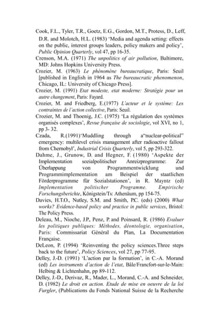 Cook, F.L., Tyler, T.R., Goetz, E.G., Gordon, M.T., Protess, D., Leff,
D.R. and Molotch, H.L. (1983) ‘Media and agenda setting: effects
on the public, interest groups leaders, policy makers and policy’,
Public Opinion Quarterly, vol 47, pp 16-35.
Crenson, M.A. (1971) The unpolitics of air pollution, Baltimore,
MD: Johns Hopkins University Press.
Crozier, M. (1963) Le phénomène bureaucratique, Paris: Seuil
[published in English in 1964 as The bureaucratic phenomenon,
Chicago, IL: University of Chicago Press].
Crozier, M. (1991) Etat modeste, etat moderne: Stratégie pour un
autre changement, Paris: Fayard.
Crozier, M. and Friedberg, E.(1977) L’acteur et le système: Les
contraintes de l’action collective, Paris: Seuil.
Crozier, M. and Thoenig, J.C. (1975) ‘La régulation des systèmes
organisés complexes’, Revue française de sociologie, vol XVI, no 1,
pp 3- 32.
Czada, R.(1991)‘Muddling through a“nuclear-political”
emergency: multilevel crisis management after radioactive fallout
from Chernobyl’, Industrial Crisis Quarterly, vol 5, pp 293-322.
Dahme, J., Grunow, D. and Hegner, F. (1980) ‘Aspekte der
Implementation sozialpolitischer Anreizprogramme: Zur
Überlappung von Programmentwicklung und
Programmimplementation am Beispiel der staatlichen
Förderprogramme für Sozialstationen’, in R. Mayntz (ed)
Implementation politischer Programme. Empirische
Forschungsberichte, Königstein/Ts: Athenäum, pp 154-75.
Davies, H.T.O., Nutley, S.M. and Smith, P.C. (eds) (2000) What
works? Evidence-based policy and practice in public services, Bristol:
The Policy Press.
Deleau, M., Nioche, J.P., Penz, P. and Poinsard, R. (1986) Evaluer
les politiques publiques: Méthodes, déontologie, organisation,
Paris: Commissariat Général du Plan, La Documentation
Française.
DeLeon, P. (1994) ‘Reinventing the policy sciences.Three steps
back to the future’, Policy Sciences, vol 27, pp 77-95.
Delley, J.-D. (1991) ‘L’action par la formation’, in C.-A. Morand
(ed) Les instruments d’action de l’etat, Bâle/Francfort-sur-le-Main:
Helbing & Lichtenhahn, pp 89-112.
Delley, J.-D., Derivaz, R., Mader, L., Morand, C.-A. and Schneider,
D. (1982) Le droit en action. Etude de mise en oeuvre de la loi
Furgler, (Publications du Fonds National Suisse de la Recherche
 