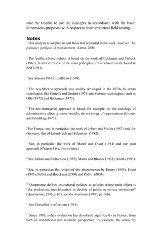 take the trouble to use the concepts in accordance with the basic
dimensions proposed with respect to their empirical field testing.
Notes
1
This analysis is adopted in part from that presented in the work Analyser les
politiques publiques d’environnement (Larrue, 2000).
2
The ‘public choice’ school is based on the work of Buchanan and Tullock
(1962). A critical review of the main principles of this school can be found in
Self (1993).
3
See Simon (1957); Lindblom (1959).
4
The neo-Marxist approach was mainly developed in the 1970s by urban
sociologists like Castells and Godard (1974) and German sociologists, such as
Offe (1972) and Habermas (1973).
5
The neo-managerial approach is based, for example, on the sociology of
administrative elites or, more broadly, the sociology of organisations (Crozier
and Friedberg, 1977).
6
For France, see, in particular, the work of Jobert and Muller (1987) and, for
Germany, that of Lehmbruch and Schmitter (1982).
7
See, in particular, the work of March and Olsen (1984) and our own
approach (Chapter Five, this volume).
8
See Jordan and Richardson (1987); Marsh and Rhodes (1992); Smith (1993).
9
See, in particular, the review of this phenomenon by Emery (1995), Hood
(1995), Pollitt and Bouckaert (2000) and Pollitt (2003).
10
Quermonne defines institutional policies as policies whose main object is
“the production, transformation or decline of public or private institutions”
(Quermonne, 1985, p 62); see also Germann (1996, pp 5-6).
11
See Chevallier’s reflections (1981).
12
Since 1983, policy evaluation has developed significantly in France, from
both an institutional and scientific perspective, for example, the article by
 