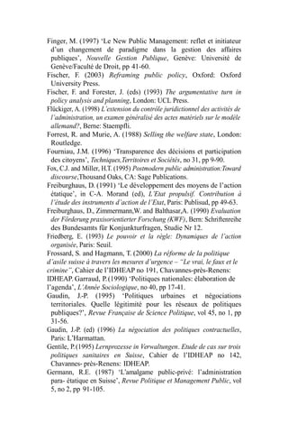 Finger, M. (1997) ‘Le New Public Management: reflet et initiateur
d’un changement de paradigme dans la gestion des affaires
publiques’, Nouvelle Gestion Publique, Genève: Université de
Genève/Faculté de Droit, pp 41-60.
Fischer, F. (2003) Reframing public policy, Oxford: Oxford
University Press.
Fischer, F. and Forester, J. (eds) (1993) The argumentative turn in
policy analysis and planning, London: UCL Press.
Flückiger, A. (1998) L’extension du contrôle juridictionnel des activités de
l’administration, un examen généralisé des actes matériels sur le modèle
allemand?, Berne: Staempfli.
Forrest, R. and Murie, A. (1988) Selling the welfare state, London:
Routledge.
Fourniau, J.M. (1996) ‘Transparence des décisions et participation
des citoyens’, Techniques,Territoires et Sociétés, no 31, pp 9-90.
Fox, C.J. and Miller, H.T. (1995) Postmodern public administration:Toward
discourse,Thousand Oaks, CA: Sage Publications.
Freiburghaus, D. (1991) ‘Le développement des moyens de l’action
étatique’, in C-A. Morand (ed), L’Etat propulsif. Contribution à
l’étude des instruments d’action de l’Etat, Paris: Publisud, pp 49-63.
Freiburghaus, D., Zimmermann,W. and Balthasar,A. (1990) Evaluation
der Förderung praxisorientierter Forschung (KWF), Bern: Schriftenreihe
des Bundesamts für Konjunkturfragen, Studie Nr 12.
Friedberg, E. (1993) Le pouvoir et la règle: Dynamiques de l’action
organisée, Paris: Seuil.
Frossard, S. and Hagmann, T. (2000) La réforme de la politique
d’asile suisse à travers les mesures d’urgence – “Le vrai, le faux et le
crimine”, Cahier de l’IDHEAP no 191, Chavannes-près-Renens:
IDHEAP. Garraud, P.(1990) ‘Politiques nationales: élaboration de
l’agenda’, L’Année Sociologique, no 40, pp 17-41.
Gaudin, J.-P. (1995) ‘Politiques urbaines et négociations
territoriales. Quelle légitimité pour les réseaux de politiques
publiques?’, Revue Française de Science Politique, vol 45, no 1, pp
31-56.
Gaudin, J.-P. (ed) (1996) La négociation des politiques contractuelles,
Paris: L’Harmattan.
Gentile, P.(1995) Lernprozesse in Verwaltungen. Etude de cas sur trois
politiques sanitaires en Suisse, Cahier de l’IDHEAP no 142,
Chavannes- près-Renens: IDHEAP.
Germann, R.E. (1987) ‘L’amalgame public-privé: l’administration
para- étatique en Suisse’, Revue Politique et Management Public, vol
5, no 2, pp 91-105.
 