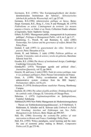 Germann, R.E. (1991) ‘Die Europatauglichkeit der direkt-
demokratischen Institutionen der Schweiz’, Schweizerisches
Jahrbuch für politische Wissenschaft, vol 3, pp 257-69.
Germann, R.E.(1996) Administration publique en Suisse, Berne:
Haupt. Germann, R.E., Roig, C., Urio, P. and Wemegah, M. (1979)
Fédéralisme en action: L’aménagement du territoire. Les mesures
urgentes à Genève, en Valais et au Tessin, Collection Etudes urbaines
et régionales, Saint- Saphorin: Georgi.
Gibert, P.(1985) ‘Management public, management de la puissance
publique’, Politique et Management Public, vol 4, no 2, pp 1-17.
Glendinning, C., Powell, M. and Rummery, K. (eds) (2002)
Partnerships, New Labour and the governance of welfare, Bristol:The
Policy Press.
Godard, F. (ed) (1997) Le gouvernement des villes: Territoire et
pouvoir, Paris: Descartes et Cie.
Gomà, R. and Subirats, J. (eds) (1998) Polìticas pùblicas en
España: Contenidos, redes de actores y niveles de gobiermo, Barcelona:
Editorial Ariel SA.
Goodin, R.E. (1996) The theory of institutional design, Cambridge:
Cambridge University Press.
Gormley,W.T. (1975) ‘Newspaper agenda and political elites’,
Journalism Quarterly, vol 52, pp 304-8.
Grawitz, M. and Leca, J. (eds) (1985). Traité de science politique, tome
4: Les politiques publiquers, Paris: Presses Universitaires de France.
Greer, A. (1999) ‘Policy co-ordination and the British
administrative system: evidence from the BSE Inquiry’,
Parliamentary Affairs, vol 54, p 4.
Grottian, P. (1974) Strukturprobleme staatlicher Planung, Hambourg:
Campus.
Gusfield, J.R. (1981) The culture of public problems: Drinking-driving and
the symbolic order, Chicago, IL: University of Chicago Press.
Habermas, J. (1973) Legitimationsprobleme im Spätkapitalismus,
Frankfurt: Suhrkamp.
Hablützel,P.(1995)‘New Public Management als Modernisierungschance
– Thesen zur Entbürokratisierungsdiskussion’, in P. Hablützel, T.
Haldemann, K. Schedler and K. Schwaar (eds) Umbruch in Politik
und Verwaltung: Ansichten und Erfahrungen zum New Public
Management in der Schweiz, Bern: Haupt, pp 499-507.
Hall, P.A. (1986) Governing the economy:The politics of state
intervention in Britain and France, Cambridge: Polity Press.
Hall, P.A. (1993) ‘Policy paradigms, social learning and the state:
the case of economic policy making in Britain’, Comparative
Politics,vol 25, pp 275-96.
 