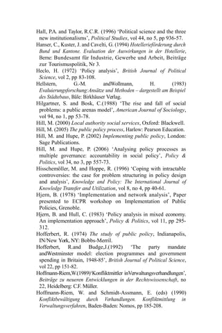 Hall, P.A. and Taylor, R.C.R. (1996) ‘Political science and the three
new institutionalisms’, Political Studies, vol 44, no 5, pp 936-57.
Hanser, C., Kuster, J. and Cavelti, G. (1994) Hotellerieförderung durch
Bund und Kantone. Evaluation der Auswirkungen in der Hotellerie,
Berne: Bundesamt für Industrie, Gewerbe und Arbeit, Beiträge
zur Tourismuspolitik, Nr 3.
Heclo, H. (1972) ‘Policy analysis’, British Journal of Political
Science, vol 2, pp 83-108.
Hellstern, G.-M. andWollmann, H. (1983)
Evaluierungsforschung:Ansätze und Methoden – dargestellt am Beispiel
des Städtebaus, Bâle: Birkhäuser Verlag.
Hilgartner, S. and Bosk, C.(1988) ‘The rise and fall of social
problems: a public arenas model’, American Journal of Sociology,
vol 94, no 1, pp 53-78.
Hill, M. (2000) Local authority social services, Oxford: Blackwell.
Hill, M. (2005) The public policy process, Harlow: Pearson Education.
Hill, M. and Hupe, P. (2002) Implementing public policy, London:
Sage Publications.
Hill, M. and Hupe, P. (2006) ‘Analysing policy processes as
multiple governance: accountability in social policy’, Policy &
Politics, vol 34, no 3, pp 557-73.
Hisschemöller, M. and Hoppe, R. (1996) ‘Coping with intractable
controversies: the case for problem structuring in policy design
and analysis’, Knowledge and Policy: The International Journal of
Knowledge Transfer and Utilization, vol 8, no 4, pp 40-61.
Hjern, B. (1978) ‘Implementation and network analysis’, Paper
presented to ECPR workshop on Implementation of Public
Policies, Grenoble.
Hjern, B. and Hull, C. (1983) ‘Policy analysis in mixed economy.
An implementation approach’, Policy & Politics, vol 11, pp 295-
312.
Hofferbert, R. (1974) The study of public policy, Indianapolis,
IN/New York, NY: Bobbs-Merril.
Hofferbert, R.and Budge,J.(1992) ‘The party mandate
andWestminster model: election programmes and government
spending in Britain, 1948-85’, British Journal of Political Science,
vol 22, pp 151-82.
Hoffmann-Riem,W.(1989)‘Konfliktmittler inVerwaltungsverhandlungen’,
Beiträge zu neueren Entwicklungen in der Rechtswissenschaft, no
22, Heidelberg: C.F. Müller.
Hoffmann-Riem, W. and Schmidt-Assmann, E. (eds) (1990)
Konfliktbewältigung durch Verhandlungen. Konfliktmittlung in
Verwaltungsverfahren, Baden-Baden: Nomos, pp 185-208.
 