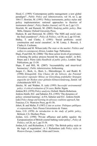 Hood, C. (1995) ‘Contemporary public management: a new global
paradigm?’, Public Policy and Administration, vol 10, no 2, pp
104-17. Howlett, M. (1991) ‘Policy instruments, policy styles and
policy implementation: national approaches to theories of
instrument choice’, Policy Studies Journal, vol 19, no 2, pp 1-21.
Howlett, M. and Ramesh, M. (2003) Studying public policy, Don
Mills, Ontario: Oxford University Press.
Hudson, B. and Henwood, M. (2002) ‘The NHS and social care:
the final countdown?’, Policy & Politics, vol 30, no 2, pp 153-66.
Hulley, T. and Clarke, J. (1991) ‘Social problems: social
construction and social causation’, in M. Loney, J. Bocock, J.
Clarke,A. Cochrane,
P. Graham and M. Wilson (eds) The state or the market: Politics and
welfare in contemporary Britain, London: Sage Publications.
Hupe, P.and Hill, M. (2006) ‘The three action levels of governance:
re-framing the policy process beyond the stages model’, in B.G.
Peters and J. Pierre (eds) Handbook of public policy, London: Sage
Publications, pp 13-30.
Hupe, P. and Hill, M. (2007) ‘Accountability and street-level
bureaucracy’, Public Administration, forthcoming.
Jaeger, C., Beck, A., Bieri, L., Dürrenberger, G. and Rudel, R.
(1998) Klimapolitik: Eine Chance für die Schweiz, das Potential
innovativer regionaler Milieus zur Entwicklung praktikabler Strategien
angesichts der Risiken einer globalen Klimaveränderung, Zurich: vdf
(Arbeitsbericht NFP 31).
Jänicke, M. and Weidner, H. (eds) (1995) Successful environmental
policy: A critical evaluation of 24 cases, Berlin: Sigma.
Jenkins,W.I. (1978) Policy analysis, Oxford: Martin Robertson.
Jenkins-Smith, H.C. and Sabatier, P.A. (1993) ‘The dynamics of
policy- oriented learning’, in P.A. Sabatier and H.C. Jenkins-Smith
(eds) Policy change and learning:An advocacy coalitions approach, San
Francisco, CA: Westview Press, pp 41-56.
Jobert, B. and Muller, P. (1987) L’etat en action: Politiques publiques
et corporatismes, Paris: Presses Universitaires de France.
Jones, C.O. (1970) An introduction to the study of public policy,
Belmont, CA: Duxbury Press.
Jordan, A.G. (1998) ‘Private affluence and public squalor: the
Europeanisation of British coastal bathing water policy’, Policy &
Politics, vol 26, no 1, pp 33-54.
Jordan,A.G. and Richardson, J. (1982) ‘The British policy style or
the logic of negotiation’, in J. Richardson (ed) Policy styles in
Western Europe, London: Allen and Unwin.
 