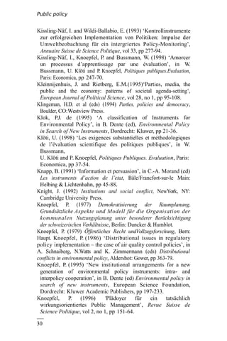 Public policy
analysis
30
0
Kissling-Näf, I. and Wildi-Ballabio, E. (1993) ‘Kontrollinstrumente
zur erfolgreichen Implementation von Politiken: Impulse der
Umweltbeobachtung für ein intergriertes Policy-Monitoring’,
Annuaire Suisse de Science Politique, vol 33, pp 277-94.
Kissling-Näf, I., Knoepfel, P. and Bussmann, W. (1998) ‘Amorcer
un processus d’apprentissage par une évaluation’, in W.
Bussmann, U. Klöti and P. Knoepfel, Politiques publiques.Evaluation,
Paris: Economica, pp 247-70.
Kleinnijenhuis, J. and Rietberg, E.M.(1995)‘Parties, media, the
public and the economy: patterns of societal agenda-setting’,
European Journal of Political Science, vol 28, no 1, pp 95-108.
Klingeman, H.D. et al (eds) (1994) Parties, policies and democracy,
Boulder, CO:Westview Press.
Klok, P.J. de (1995) ‘A classification of Instruments for
Environmental Policy’, in B. Dente (ed), Environmental Policy
in Search of New Instruments, Dordrecht: Kluwer, pp 21-36.
Klöti, U. (1998) ‘Les exigences substantielles et méthodologiques
de l’évaluation scientifique des politiques publiques’, in W.
Bussmann,
U. Klöti and P. Knoepfel, Politiques Publiques. Evaluation, Paris:
Economica, pp 37-54.
Knapp, B. (1991) ‘Information et persuasion’, in C.-A. Morand (ed)
Les instruments d’action de l’etat, Bâle/Francfort-sur-le Main:
Helbing & Lichtenhahn, pp 45-88.
Knight, J. (1992) Institutions and social conflict, NewYork, NY:
Cambridge University Press.
Knoepfel, P. (1977) Demokratisierung der Raumplanung.
Grundsätzliche Aspekte und Modell für die Organisation der
kommunalen Nutzungsplanung unter besonderer Berücksichtigung
der schweizerischen Verhältnisse, Berlin: Duncker & Humblot.
Knoepfel, P. (1979) Öffentliches Recht undVollzugsforschung, Bern:
Haupt. Knoepfel, P. (1986) ‘Distributional issues in regulatory
policy implementation – the case of air quality control policies’, in
A. Schnaiberg, N.Watts and K. Zimmermann (eds) Distributional
conflicts in environmental policy, Aldershot: Gower, pp 363-79.
Knoepfel, P. (1995) ‘New institutional arrangements for a new
generation of environmental policy instruments: intra- and
interpolicy cooperation’, in B. Dente (ed) Environmental policy in
search of new instruments, European Science Foundation,
Dordrecht: Kluwer Academic Publishers, pp 197-233.
Knoepfel, P. (1996) ‘Plädoyer für ein tatsächlich
wirkungsorientiertes Public Management’, Revue Suisse de
Science Politique, vol 2, no 1, pp 151-64.
 