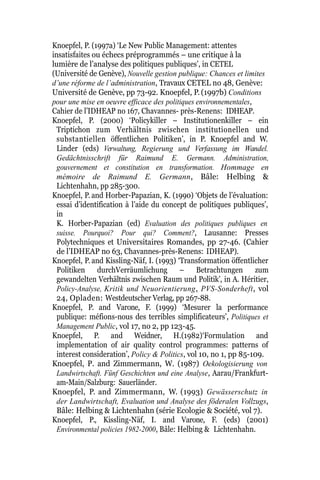 Knoepfel, P. (1997a) ‘Le New Public Management: attentes
insatisfaites ou échecs préprogrammés – une critique à la
lumière de l’analyse des politiques publiques’, in CETEL
(Université de Genève), Nouvelle gestion publique: Chances et limites
d’une réforme de l’administration, Travaux CETEL no 48, Genève:
Université de Genève, pp 73-92. Knoepfel, P. (1997b) Conditions
pour une mise en oeuvre efficace des politiques environnementales,
Cahier de l’IDHEAP no 167, Chavannes- près-Renens: IDHEAP.
Knoepfel, P. (2000) ‘Policykiller – Institutionenkiller – ein
Triptichon zum Verhältnis zwischen institutionellen und
substantiellen öffentlichen Politiken’, in P. Knoepfel and W.
Linder (eds) Verwaltung, Regierung und Verfassung im Wandel.
Gedächtnisschrift für Raimund E. Germann. Administration,
gouvernement et constitution en transformation. Hommage en
mémoire de Raimund E. Germann, Bâle: Helbing &
Lichtenhahn, pp 285-300.
Knoepfel, P. and Horber-Papazian, K. (1990) ‘Objets de l’évaluation:
essai d’identification à l’aide du concept de politiques publiques’,
in
K. Horber-Papazian (ed) Evaluation des politiques publiques en
suisse. Pourquoi? Pour qui? Comment?, Lausanne: Presses
Polytechniques et Universitaires Romandes, pp 27-46. (Cahier
de l’IDHEAP no 63, Chavannes-près-Renens: IDHEAP).
Knoepfel, P. and Kissling-Näf, I. (1993) ‘Transformation öffentlicher
Politiken durchVerräumlichung – Betrachtungen zum
gewandelten Verhältnis zwischen Raum und Politik’, in A. Héritier,
Policy-Analyse, Kritik und Neuorientierung, PVS-Sonderheft, vol
24, Opladen: Westdeutscher Verlag, pp 267-88.
Knoepfel, P. and Varone, F. (1999) ‘Mesurer la performance
publique: méfions-nous des terribles simplificateurs’, Politiques et
Management Public, vol 17, no 2, pp 123-45.
Knoepfel, P. and Weidner, H.(1982)‘Formulation and
implementation of air quality control programmes: patterns of
interest consideration’, Policy & Politics, vol 10, no 1, pp 85-109.
Knoepfel, P. and Zimmermann, W. (1987) Oekologisierung von
Landwirtschaft. Fünf Geschichten und eine Analyse, Aarau/Frankfurt-
am-Main/Salzburg: Sauerländer.
Knoepfel, P. and Zimmermann, W. (1993) Gewässerschutz in
der Landwirtschaft, Evaluation und Analyse des föderalen Vollzugs,
Bâle: Helbing & Lichtenhahn (série Ecologie & Société, vol 7).
Knoepfel, P., Kissling-Näf, I. and Varone, F. (eds) (2001)
Environmental policies 1982-2000, Bâle: Helbing & Lichtenhahn.
 