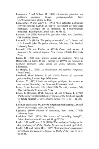 Lascoumes, P. and Setbon, M. (1996) L’évaluation pluraliste des
politiques publiques: Enjeux, pratiques,produits, Paris:
GAPP/Commissariat général du Plan.
Lascoumes, P. and Valuy, J. (1996) ‘Les activités publiques
conventionnelles (APC): un nouvel instrument de politiques
publiques? L’exemple de la protection de l’environnement
industriel’, Sociologie du Travail, vol 4, pp 551-73.
Lasswell, H.D. (1936) Politics:Who gets what, when, how, Cleveland,
OH: Meridian Books.
Lasswell, H.D. (1951) ‘The policy orientation’, in D. Lerner and
H.D. Laswell (eds) The policy sciences, Palo Alto, CA: Stanford
University Press.
Lasswell, H.D. and Kaplan, A. (1950) Power and society: A
framework for political inquiry, New Haven, CT:Yale University
Press.
Latour, B. (1991) Nous n’avons jamais été modernes, Paris: La
Découverte. Le Galès, P. and Thatcher, M. (1995) Les réseaux de
politique publique. Débat autour des policy networks, Paris:
L’Harmattan.
Le Moigne, J.L. (1990) La modélisation des systèmes complexes,
Paris: Dunod.
Lehmbruch, G.and Schmitter, P. (eds) (1982) Patterns of corporatist
policy- making, London: Sage Publications.
Lemieux, V. (1995) L’étude des politiques publiques: Les acteurs et
leur pouvoir, Sainte-Foy: Les Presses de l’Université Laval.
Lerner, D. and Lasswell, H.D. (eds) (1951) The policy sciences, Palo
Alto, CA: Stanford University Press.
Lester, P., Bowman, O’M., Goggin, M. and O’Toole, L. (1987)
‘Public policy implementation: evolution of the field and agenda
for future research’, Policy Studies Review, vol 7, no 1, pp 200-
16.
Levitt, B. and March, J.G. (1988) ‘Organizational learning’, Annual
Review of Sociology, vol 14, pp 319-40.
Lijphart,A. (1999) Patterns of democracy, New Haven, CT:Yale
University Press.
Lindblom, Ch.E. (1959) ‘The science of “muddling through”’,
Public Administration Review, vol 39, pp 517-26.
Linder, S.H. and Peters, B.G. (1988) ‘The analysis of design or the
design of analysis’, Policy Studies Review, vol 7, no 4, pp 738-50.
Linder, S.H. and Peters, B.G. (1989) ‘Instruments of government:
perceptions and contexts’, Journal of Public Policy, vol 9, no 1,
pp 35-58.
 