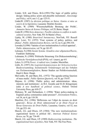 Linder, S.H. and Peters, B.G.(1991)‘The logic of public policy
design: linking policy actors and plausible instruments’, Knowledge
and Policy, vol 4, nos 1-2, pp 125-51.
Linder,W. (1987) La décision politique en Suisse. Genèse et mise en
oeuvre de la législation, Lausanne: Réalités Sociales.
Linder, W. (1989) ‘Wissenschaftliche Beratung der Politk’,
Annuaire Suisse de Science Politique, vol 29, Berne: Haupt.
Linder,W. (1994) Swiss democracy: Possible solutions to conflicts in multi-
cultural societies, New York, NY: St Martin’s Press.
Lipsky, M. (1980) Street-level bureaucracy, NewYork, NY: Russell
Sage. Lowi, T.J. (1972) ‘Four systems of policy, politics, and
choice’, Public Administration Review, vol 32, no 4, pp 298-310.
Lowndes,V.(1996) ‘Varieties of new institutionalism.A critical appraisal’,
Public Administration, vol 74, pp 181-97.
Luhmann, N.(1984) Soziale Systeme. Grundriss einer allgemeinenTheorie,
Frankfurt: Suhrkamp.
Luhmann, N. (1989) ‘Politische Steuerung: Ein Diskussionsbeitrag’,
Politische Vierteljahresschrift (PVS), vol 1 (mars), pp 4-9.
Lukes, S. (1974) Power: A radical view, London: Macmillan.
Lüthi, R. (1997) Die Legislativkommissionen der Schweizerischen
Bundesversammlung. Institutionnelle Veränderungen und das Verhalten
von Parlamentsmitgliedern, Berner Studien zur Politikwissenschaft,
Band 4, Bern: Haupt.
McCombs, M. and Shaw, D.L. (1972) ‘The agenda-setting function
of mass media’, Public Opinion Quarterly, vol 36, pp 176-87.
Majone, G. (1996) ‘Public policy and administration: ideas,
interests and institutions’, in R.E. Goodin and H.-D. Klingemann
(eds) A new handbook of political science, Oxford: Oxford
University Press, pp 610-27.
Maloney, W. and Richardson, J. (1994) ‘Water policy-making in
England: policy communities under pressure?’, Environment Politics,
vol 34, no 4, pp 110-38.
Manfrini, P.-L. (1996) ‘Réflexions sur l’objet du recours en droit
genevois’, Revue de Droit Administratif et de Droit Fiscal et
Revue Genevoise de Droit Public, Lausanne, Genève, vol 52, nos
3/4, pp 253- 64.
March, J.G. and Olsen, J.P. (1984) ‘The new institutionalism:
organizational factors in political life’, American Political Science
Review, no 78, pp 734-49.
March, J.G. and Olsen, J.P. (1989) Rediscovering institutions. The
organizational basis of politics, New York, NY: The Free Press.
 