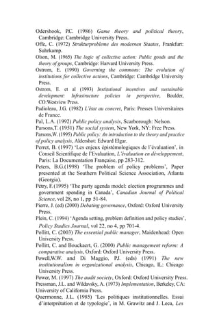 Odershook, P.C. (1986) Game theory and political theory,
Cambridge: Cambridge University Press.
Offe, C. (1972) Strukturprobleme des modernen Staates, Frankfurt:
Suhrkamp.
Olson, M. (1965) The logic of collective action: Public goods and the
theory of groups, Cambridge: Harvard University Press.
Ostrom, E. (1990) Governing the commons: The evolution of
institutions for collective actions, Cambridge: Cambridge University
Press.
Ostrom, E. et al (1993) Institutional incentives and sustainable
development: Infrastructure policies in perspective, Boulder,
CO:Westview Press.
Padioleau, J.G. (1982) L’état au concret, Paris: Presses Universitaires
de France.
Pal, L.A. (1992) Public policy analysis, Scarborough: Nelson.
Parsons,T. (1951) The social system, New York, NY: Free Press.
Parsons,W. (1995) Public policy: An introduction to the theory and practice
of policy analysis, Aldershot: Edward Elgar.
Perret, B. (1997) ‘Les enjeux épistémologiques de l’évaluation’, in
Conseil Scientifique de l’Evaluation, L’évaluation en développement,
Paris: La Documentation Française, pp 283-312.
Peters, B.G.(1998) ‘The problem of policy problems’, Paper
presented at the Southern Political Science Association, Atlanta
(Georgia).
Pétry, F. (1995) ‘The party agenda model: election programmes and
government spending in Canada’, Canadian Journal of Political
Science, vol 28, no 1, pp 51-84.
Pierre, J. (ed) (2000) Debating governance, Oxford: Oxford University
Press.
Plein, C. (1994) ‘Agenda setting, problem definition and policy studies’,
Policy Studies Journal, vol 22, no 4, pp 701-4.
Pollitt, C. (2003) The essential public manager, Maidenhead: Open
University Press.
Pollitt, C. and Bouckaert, G. (2000) Public management reform: A
comparative analysis, Oxford: Oxford University Press.
Powell,W.W. and Di Maggio, P.J. (eds) (1991) The new
institutionalism in organizational analysis, Chicago, IL: Chicago
University Press.
Power, M. (1997) The audit society, Oxford: Oxford University Press.
Pressman, J.L. and Wildavsky, A. (1973) Implementation, Berkeley, CA:
University of California Press.
Quermonne, J.L. (1985) ‘Les politiques institutionnelles. Essai
d’interprétation et de typologie’, in M. Grawitz and J. Leca, Les
 