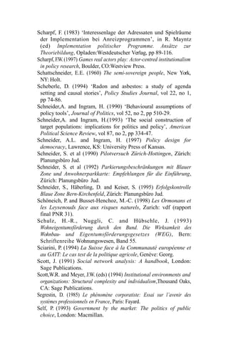 Scharpf, F. (1983) ‘Interessenlage der Adressaten und Spielräume
der Implementation bei Anreizprogrammen’, in R. Mayntz
(ed) Implementation politischer Programme. Ansätze zur
Theoriebildung, Opladen:Westdeutscher Verlag, pp 89-116.
Scharpf, F.W.(1997) Games real actors play: Actor-centred institutionalism
in policy research, Boulder, CO:Westview Press.
Schattschneider, E.E. (1960) The semi-sovereign people, New York,
NY: Holt.
Scheberle, D. (1994) ‘Radon and asbestos: a study of agenda
setting and causal stories’, Policy Studies Journal, vol 22, no 1,
pp 74-86.
Schneider,A. and Ingram, H. (1990) ‘Behavioural assumptions of
policy tools’, Journal of Politics, vol 52, no 2, pp 510-29.
Schneider,A. and Ingram, H.(1993) ‘The social construction of
target populations: implications for politics and policy’, American
Political Science Review, vol 87, no 2, pp 334-47.
Schneider, A.L. and Ingram, H. (1997) Policy design for
democracy, Lawrence, KS: University Press of Kansas.
Schneider, S. et al (1990) Pilotversuch Zürich-Hottingen, Zürich:
Planungsbüro Jud.
Schneider, S. et al (1992) Parkierungsbeschränkungen mit Blauer
Zone und Anwohnerparkkarte: Empfehlungen für die Einführung,
Zürich: Planungsbüro Jud.
Schneider, S., Häberling, D. and Keiser, S. (1995) Erfolgskontrolle
Blaue Zone Bern-Kirchenfeld, Zürich: Planungsbüro Jud.
Schöneich, P. and Busset-Henchoz, M.-C. (1998) Les Ormonans et
les Leysenouds face aux risques naturels, Zurich: vdf (rapport
final PNR 31).
Schulz, H.-R., Nuggli, C. and Hübschle, J. (1993)
Wohneigentumsförderung durch den Bund. Die Wirksamkeit des
Wohnbau- und Eigentumsförderungsgesetzes (WEG), Bern:
Schriftenreihe Wohnungswesen, Band 55.
Sciarini, P. (1994) La Suisse face à la Communauté européenne et
au GATT: Le cas test de la politique agricole, Genève: Georg.
Scott, J. (1991) Social network analysis: A handbook, London:
Sage Publications.
Scott,W.R. and Meyer, J.W. (eds) (1994) Institutional environments and
organizations: Structural complexity and individualism,Thousand Oaks,
CA: Sage Publications.
Segrestin, D. (1985) Le phénomène corporatiste: Essai sur l’avenir des
systèmes professionnels en France, Paris: Fayard.
Self, P. (1993) Government by the market: The politics of public
choice, London: Macmillan.
 