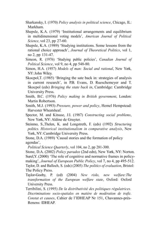 Sharkansky, I. (1970) Policy analysis in political science, Chicago, IL:
Markham.
Shepsle, K.A. (1979) ‘Institutional arrangements and equilibrium
in multidimensional voting models’, American Journal of Political
Science, vol 23, pp 27-60.
Shepsle, K.A. (1989) ‘Studying institutions. Some lessons from the
rational choice approach’, Journal of Theoretical Politics, vol 1,
no 2, pp 131-47.
Simeon, R. (1976) ‘Studying public policies’, Canadian Journal of
Political Science, vol 9, no 4, pp 548-80.
Simon, H.A. (1957) Models of man: Social and rational, New York,
NY: John Wiley.
Skocpol,T. (1985) ‘Bringing the sate back in: strategies of analysis
in current research’, in P.B. Evans, D. Rueschemeyer and T.
Skocpol (eds) Bringing the state back in, Cambridge: Cambridge
University Press.
Smith, B.C. (1976) Policy making in British government, London:
Martin Robertson.
Smith, M.J. (1993) Pressure, power and policy, Hemel Hempstead:
Harvester Wheatsheaf.
Spector, M. and Kitsuse, J.I. (1987) Constructing social problems,
New York, NY: Aldine de Gruyter.
Steinmo, S.,Thelen, K. and Longstreth, F. (eds) (1992) Structuring
politics. Historical institutionalism in comparative analysis, New
York, NY: Cambridge University Press.
Stone, D.A. (1989) ‘Causal stories and the formation of policy
agendas’,
Political Science Quarterly, vol 104, no 2, pp 281-300.
Stone, D.A. (2002) Policy paradox (2nd edn), New York, NY: Norton.
Surel,Y. (2000) ‘The role of cognitive and normative frames in policy-
making’, Journal of European Public Policy, vol 7, no 4, pp 495-512.
Taylor, D. and Balloch, S. (eds) (2005) The politics of evaluation, Bristol:
The Policy Press.
Taylor-Gooby, P. (ed) (2004) New risks, new welfare:The
transformation of the European welfare state, Oxford: Oxford
University Press.
Terribilini, S. (1995) De la distributivité des politiques régulatrices.
Discriminations socio-spatiales en matière de modération de trafic.
Constat et causes, Cahier de l’IDHEAP Nr 151, Chavannes-près-
Renens: IDHEAP.
 