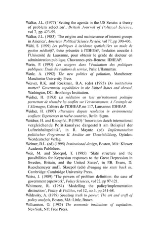 Walker, J.L. (1977) ‘Setting the agenda in the US Senate: a theory
of problem selection’, British Journal of Political Science,
vol 7, pp 423-55.
Walker, J.L. (1983) ‘The origins and maintenance of interest groups
in America’, American Political Science Review, vol 77, pp 390-406.
Wälti, S. (1999) Les politiques à incidence spatiale.Vers un mode de
gestion médiatif?, thèse présentée à l’IDHEAP, fondation associée à
l’Université de Lausanne, pour obtenir le grade de docteur en
administration publique, Chavannes-près-Renens: IDHEAP.
Warin, P. (1993) Les usagers dans l’évaluation des politiques
publiques: Étude des relations de service, Paris: L’Harmattan.
Weale, A. (1992) The new politics of pollution, Manchester:
Manchester University Press.
Weaver, R.K. and Rockman, B.A. (eds) (1993) Do institutions
matter? Government capabilities in the United States and abroad,
Washington, DC: Brookings Institution.
Weidner, H. (1993) La médiation en tant qu’instrument politique
permettant de résoudre les conflits sur l’environnement. A l’exemple de
l’Allemagne, Cahiers de l’IDHEAP, no 117, Lausanne: IDHEAP.
Weidner, H. (1997) Alternative dispute resolution in environmental
conflicts: Experiences in twelve countries, Berlin: Sigma.
Weidner, H. and Knoepfel, P.(1983) ‘Innovation durch international
vergleichende Politikanalyse dargestellt am Beispiel der
Luftreinhaltepolitik’, in R. Mayntz (ed) Implementation
politischer Programme II. Ansätze zur Theoriebildung, Opladen:
Westdeutscher Verlag.
Weimer, D.L. (ed) (1995) Institutional design, Boston, MA: Kluwer
Academic Publishers.
Weir, M. and Skocpol, T. (1985) ‘State structure and the
possibilities for Keynesian responses to the Great Depression in
Sweden, Britain, and the United States’, in P.B. Evans, D.
Rueschemeyer andT. Skocpol (eds) Bringing the state back in,
Cambridge: Cambridge University Press.
Weiss, J. (1989) ‘The powers of problem definition: the case of
government paperwork’, Policy Sciences, vol 22, pp 97-121.
Whitmore, R. (1984) ‘Modelling the policy/implementation
distinction’, Policy & Politics, vol 12, no 3, pp 241-68.
Wildavsky, A. (1979) Speaking truth to power: The art and craft of
policy analysis, Boston, MA: Little, Brown.
Williamson, O. (1985) The economic institutions of capitalism,
NewYork, NY: Free Press.
 