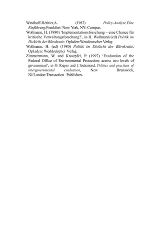 Windhoff-Héritier,A. (1987) Policy-Analyse.Eine
Einführung,Frankfurt/ New York, NY: Campus.
Wollmann, H. (1980) ‘Implementationsforschung – eine Chance für
kritische Verwaltungsforschung?’, in H. Wollmann (ed) Politik im
Dickicht der Bürokratie, Opladen:Westdeutscher Verlag.
Wollmann, H. (ed) (1980) Politik im Dickicht der Bürokratie,
Opladen: Westdeutscher Verlag.
Zimmermann, W. and Knoepfel, P. (1997) ‘Evaluation of the
Federal Office of Environmental Protection: across two levels of
government’, in O. Rieper and J.Toulemond, Politics and practices of
intergovernmental evaluation, New Brunswick,
NJ/London:Transaction Publishers.
 