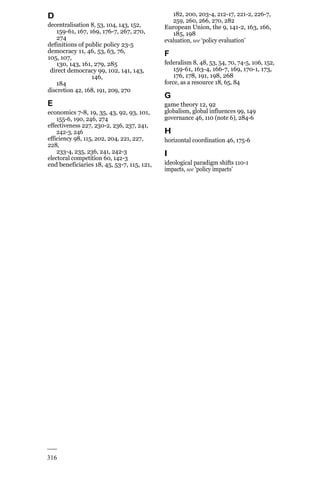 316
D
decentralisation 8, 53, 104, 143, 152,
159-61, 167, 169, 176-7, 267, 270,
274
definitions of public policy 23-5
democracy 11, 46, 53, 63, 76,
105, 107,
130, 143, 161, 279, 285
direct democracy 99, 102, 141, 143,
146,
184
discretion 42, 168, 191, 209, 270
E
economics 7-8, 19, 35, 43, 92, 93, 101,
155-6, 190, 246, 274
effectiveness 227, 230-2, 236, 237, 241,
242-3, 246
efficiency 98, 115, 202, 204, 221, 227,
228,
233-4, 235, 236, 241, 242-3
electoral competition 60, 142-3
end beneficiaries 18, 45, 53-7, 115, 121,
182, 200, 203-4, 212-17, 221-2, 226-7,
259, 260, 266, 270, 282
European Union, the 9, 141-2, 163, 166,
185, 198
evaluation, see ‘policy evaluation’
F
federalism 8, 48, 53, 54, 70, 74-5, 106, 152,
159-61, 163-4, 166-7, 169, 170-1, 173,
176, 178, 191, 198, 268
force, as a resource 18, 65, 84
G
game theory 12, 92
globalism, global influences 99, 149
governance 46, 110 (note 6), 284-6
H
horizontal coordination 46, 175-6
I
ideological paradigm shifts 110-1
impacts, see ‘policy impacts’
 