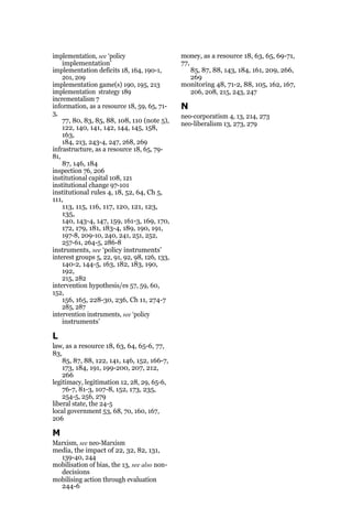implementation, see ‘policy
implementation’
implementation deficits 18, 164, 190-1,
201, 209
implementation game(s) 190, 195, 213
implementation strategy 189
incrementalism 7
information, as a resource 18, 59, 65, 71-
3,
77, 80, 83, 85, 88, 108, 110 (note 5),
122, 140, 141, 142, 144, 145, 158,
163,
184, 213, 243-4, 247, 268, 269
infrastructure, as a resource 18, 65, 79-
81,
87, 146, 184
inspection 76, 206
institutional capital 108, 121
institutional change 97-101
institutional rules 4, 18, 52, 64, Ch 5,
111,
113, 115, 116, 117, 120, 121, 123,
135,
140, 143-4, 147, 159, 161-3, 169, 170,
172, 179, 181, 183-4, 189, 190, 191,
197-8, 209-10, 240, 241, 251, 252,
257-61, 264-5, 286-8
instruments, see ‘policy instruments’
interest groups 5, 22, 91, 92, 98, 126, 133,
140-2, 144-5, 163, 182, 183, 190,
192,
215, 282
intervention hypothesis/es 57, 59, 60,
152,
156, 165, 228-30, 236, Ch 11, 274-7
285, 287
intervention instruments, see ‘policy
instruments’
L
law, as a resource 18, 63, 64, 65-6, 77,
83,
85, 87, 88, 122, 141, 146, 152, 166-7,
173, 184, 191, 199-200, 207, 212,
266
legitimacy, legitimation 12, 28, 29, 65-6,
76-7, 81-3, 107-8, 152, 173, 235,
254-5, 256, 279
liberal state, the 24-5
local government 53, 68, 70, 160, 167,
206
M
Marxism, see neo-Marxism
media, the impact of 22, 32, 82, 131,
139-40, 244
mobilisation of bias, the 13, see also non-
decisions
mobilising action through evaluation
244-6
money, as a resource 18, 63, 65, 69-71,
77,
85, 87, 88, 143, 184, 161, 209, 266,
269
monitoring 48, 71-2, 88, 105, 162, 167,
206, 208, 215, 243, 247
N
neo-corporatism 4, 13, 214, 273
neo-liberalism 13, 273, 279
 