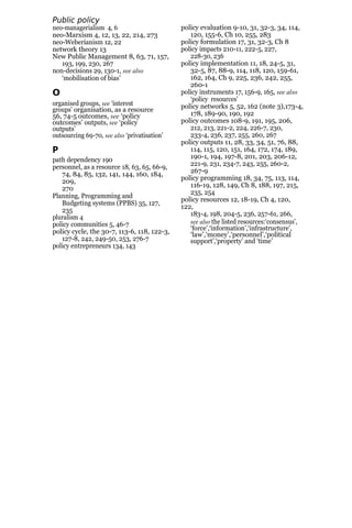 Public policy
analysis
neo-managerialism 4, 6
neo-Marxism 4, 12, 13, 22, 214, 273
neo-Weberianism 12, 22
network theory 13
New Public Management 8, 63, 71, 157,
193, 199, 230, 267
non-decisions 29, 130-1, see also
‘mobilisation of bias’
O
organised groups, see ‘interest
groups’ organisation, as a resource
56, 74-5 outcomes, see ‘policy
outcomes’ outputs, see ‘policy
outputs’
outsourcing 69-70, see also ‘privatisation’
P
path dependency 190
personnel, as a resource 18, 63, 65, 66-9,
74, 84, 85, 132, 141, 144, 160, 184,
209,
270
Planning, Programming and
Budgeting systems (PPBS) 35, 127,
235
pluralism 4
policy communities 5, 46-7
policy cycle, the 30-7, 113-6, 118, 122-3,
127-8, 242, 249-50, 253, 276-7
policy entrepreneurs 134, 143
policy evaluation 9-10, 31, 32-3, 34, 114,
120, 155-6, Ch 10, 255, 283
policy formulation 17, 31, 32-3, Ch 8
policy impacts 210-11, 222-5, 227,
228-30, 236
policy implementation 11, 18, 24-5, 31,
32-5, 87, 88-9, 114, 118, 120, 159-61,
162, 164, Ch 9, 225, 236, 242, 255,
260-1
policy instruments 17, 156-9, 165, see also
‘policy resources’
policy networks 5, 52, 162 (note 3),173-4,
178, 189-90, 190, 192
policy outcomes 108-9, 191, 195, 206,
212, 213, 221-2, 224, 226-7, 230,
233-4, 236, 237, 255, 260, 267
policy outputs 11, 28, 33, 34, 51, 76, 88,
114, 115, 120, 151, 164, 172, 174, 189,
190-1, 194, 197-8, 201, 203, 206-12,
221-9, 231, 234-7, 243, 255, 260-2,
267-9
policy programming 18, 34, 75, 113, 114,
116-19, 128, 149, Ch 8, 188, 197, 215,
235, 254
policy resources 12, 18-19, Ch 4, 120,
122,
183-4, 198, 204-5, 236, 257-61, 266,
see also the listed resources:‘consensus’,
‘force’,‘information’,‘infrastructure’,
‘law’,‘money’,‘personnel’,‘political
support’,‘property’ and ‘time’
 