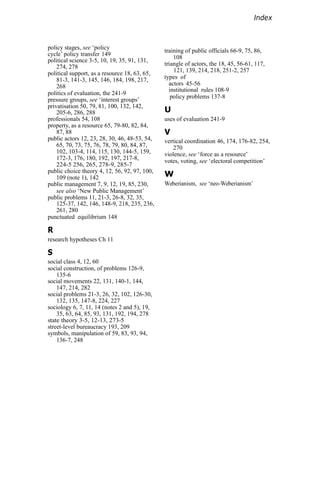 Index
policy stages, see ‘policy
cycle’ policy transfer 149
political science 3-5, 10, 19, 35, 91, 131,
274, 278
political support, as a resource 18, 63, 65,
81-3, 141-3, 145, 146, 184, 198, 217,
268
politics of evaluation, the 241-9
pressure groups, see ‘interest groups’
privatisation 50, 79, 81, 100, 132, 142,
205-6, 286, 288
professionals 54, 108
property, as a resource 65, 79-80, 82, 84,
87, 88
public actors 12, 23, 28, 30, 46, 48-53, 54,
65, 70, 73, 75, 76, 78, 79, 80, 84, 87,
102, 103-4, 114, 115, 130, 144-5, 159,
172-3, 176, 180, 192, 197, 217-8,
224-5 256, 265, 278-9, 285-7
public choice theory 4, 12, 56, 92, 97, 100,
109 (note 1), 142
public management 7, 9, 12, 19, 85, 230,
see also ‘New Public Management’
public problems 11, 21-3, 26-8, 32, 35,
125-37, 142, 146, 148-9, 218, 235, 236,
261, 280
punctuated equilibrium 148
R
research hypotheses Ch 11
S
social class 4, 12, 60
social construction, of problems 126-9,
135-6
social movements 22, 131, 140-1, 144,
147, 214, 282
social problems 21-3, 26, 32, 102, 126-30,
132, 135, 147-8, 224, 227
sociology 6, 7, 11, 14 (notes 2 and 5), 19,
35, 63, 64, 85, 93, 131, 192, 194, 278
state theory 3-5, 12-13, 273-5
street-level bureaucracy 193, 209
symbols, manipulation of 59, 83, 93, 94,
136-7, 248
training of public officials 66-9, 75, 86,
108
triangle of actors, the 18, 45, 56-61, 117,
121, 139, 214, 218, 251-2, 257
types of
actors 45-56
institutional rules 108-9
policy problems 137-8
U
uses of evaluation 241-9
V
vertical coordination 46, 174, 176-82, 254,
270
violence, see ‘force as a resource’
votes, voting, see ‘electoral competition’
W
Weberianism, see ‘neo-Weberianism’
 
