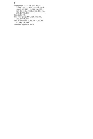 T
target groups 18, 22, 24, 26-7, 33, 45,
53-60, 75-7, 115, 121, 139, 151, 157-8,
164-5, 182, 192, 195, 198, 200, 202,
209, 211, 212-17, 222-5, 228, 231, 236,
255, 267-70, 284
think-tanks 143
third party groups 54-6, 121, 182, 200,
213, 217-18, 257
time, as a resource 18, 65, 78, 81, 83, 85,
87, 140, 146, 184
‘top-down’ approach, the 36
 
