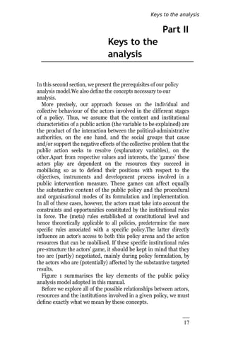 17
Part II
Keys to the
analysis
In this second section, we present the prerequisites of our policy
analysis model.We also define the concepts necessary to our
analysis.
More precisely, our approach focuses on the individual and
collective behaviour of the actors involved in the different stages
of a policy. Thus, we assume that the content and institutional
characteristics of a public action (the variable to be explained) are
the product of the interaction between the political-administrative
authorities, on the one hand, and the social groups that cause
and/or support the negative effects of the collective problem that the
public action seeks to resolve (explanatory variables), on the
other.Apart from respective values and interests, the ‘games’ these
actors play are dependent on the resources they succeed in
mobilising so as to defend their positions with respect to the
objectives, instruments and development process involved in a
public intervention measure. These games can affect equally
the substantive content of the public policy and the procedural
and organisational modes of its formulation and implementation.
In all of these cases, however, the actors must take into account the
constraints and opportunities constituted by the institutional rules
in force. The (meta) rules established at constitutional level and
hence theoretically applicable to all policies, predetermine the more
specific rules associated with a specific policy.The latter directly
influence an actor’s access to both this policy arena and the action
resources that can be mobilised. If these specific institutional rules
pre-structure the actors’ game, it should be kept in mind that they
too are (partly) negotiated, mainly during policy formulation, by
the actors who are (potentially) affected by the substantive targeted
results.
Figure 1 summarises the key elements of the public policy
analysis model adopted in this manual.
Before we explore all of the possible relationships between actors,
resources and the institutions involved in a given policy, we must
define exactly what we mean by these concepts.
Keys to the analysis
 