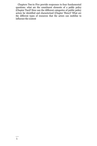 1
8
Chapters Two to Five provide responses to four fundamental
questions: what are the constituent elements of a public policy
(Chapter Two)? How can the different categories of public policy
actors be identified and characterised (Chapter Three)? What are
the different types of resources that the actors can mobilise to
influence the content
 