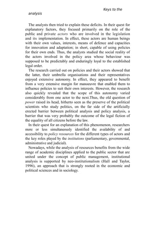 Keys to the
analysis
The analysts then tried to explain these deficits. In their quest for
explanatory factors, they focused primarily on the role of the
public and private actors who are involved in the legislation
and its implementation. In effect, these actors are human beings
with their own values, interests, means of defence and capacities
for innovation and adaptation; in short, capable of using policies
for their own ends. Thus, the analysts studied the social reality of
the actors involved in the policy area whose behaviour was
supposed to be predictably and enduringly loyal to the established
legal order.
The research carried out on policies and their actors showed that
the latter, their umbrella organisations and their representatives
enjoyed extensive autonomy. In effect, they appeared to benefit
from a very extensive margin for manoeuvre that enabled them to
influence policies to suit their own interests. However, the research
also quickly revealed that the scope of this autonomy varied
considerably from one actor to the next.Thus, the old question of
power raised its head, hitherto seen as the preserve of the political
scientists who study politics, on the far side of the artificially
erected barrier between political analysis and policy analysis, a
barrier that was very probably the outcome of the legal fiction of
the equality of all citizens before the law.
In their quest for an explanation of this phenomenon, researchers
more or less simultaneously identified the availability of and
accessibility to policy resources for the different types of actors and
the key roles played by the institutions (parliamentary, governmental,
administrative and judicial).
Nowadays, while the analysis of resources benefits from the wide
range of academic disciplines applied to the public sector that are
united under the concept of public management, institutional
analysis is supported by neo-institutionalism (Hall and Taylor,
1996), an approach that is strongly rooted in the economic and
political sciences and in sociology.
 