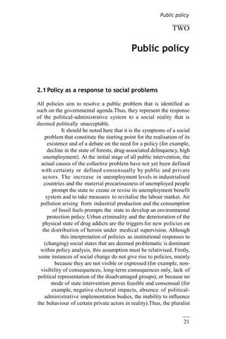 21
TWO
Public policy
2.1 Policy as a response to social problems
All policies aim to resolve a public problem that is identified as
such on the governmental agenda.Thus, they represent the response
of the political-administrative system to a social reality that is
deemed politically unacceptable.
It should be noted here that it is the symptoms of a social
problem that constitute the starting point for the realisation of its
existence and of a debate on the need for a policy (for example,
decline in the state of forests, drug-associated delinquency, high
unemployment). At the initial stage of all public intervention, the
actual causes of the collective problem have not yet been defined
with certainty or defined consensually by public and private
actors. The increase in unemployment levels in industrialised
countries and the material precariousness of unemployed people
prompt the state to create or revise its unemployment benefit
system and to take measures to revitalise the labour market. Air
pollution arising from industrial production and the consumption
of fossil fuels prompts the state to develop an environmental
protection policy. Urban criminality and the deterioration of the
physical state of drug addicts are the triggers for new policies on
the distribution of heroin under medical supervision. Although
this interpretation of policies as institutional responses to
(changing) social states that are deemed problematic is dominant
within policy analysis, this assumption must be relativised. Firstly,
some instances of social change do not give rise to policies, mainly
because they are not visible or expressed (for example, non-
visibility of consequences, long-term consequences only, lack of
political representation of the disadvantaged groups), or because no
mode of state intervention proves feasible and consensual (for
example, negative electoral impacts, absence of political-
administrative implementation bodies, the inability to influence
the behaviour of certain private actors in reality).Thus, the pluralist
Public policy
 