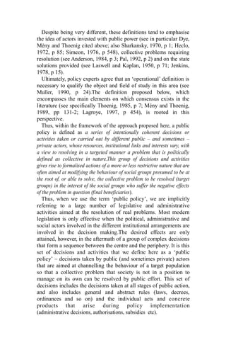 Despite being very different, these definitions tend to emphasise
the idea of actors invested with public power (see in particular Dye,
Mény and Thoenig cited above; also Sharkansky, 1970, p 1; Heclo,
1972, p 85; Simeon, 1976, p 548), collective problems requiring
resolution (see Anderson, 1984, p 3; Pal, 1992, p 2) and on the state
solutions provided (see Laswell and Kaplan, 1950, p 71; Jenkins,
1978, p 15).
Ultimately, policy experts agree that an ‘operational’ definition is
necessary to qualify the object and field of study in this area (see
Muller, 1990, p 24).The definition proposed below, which
encompasses the main elements on which consensus exists in the
literature (see specifically Thoenig, 1985, p 7; Mény and Thoenig,
1989, pp 131-2; Lagroye, 1997, p 454), is rooted in this
perspective.
Thus, within the framework of the approach proposed here, a public
policy is defined as a series of intentionally coherent decisions or
activities taken or carried out by different public – and sometimes –
private actors, whose resources, institutional links and interests vary, with
a view to resolving in a targeted manner a problem that is politically
defined as collective in nature.This group of decisions and activities
gives rise to formalised actions of a more or less restrictive nature that are
often aimed at modifying the behaviour of social groups presumed to be at
the root of, or able to solve, the collective problem to be resolved (target
groups) in the interest of the social groups who suffer the negative effects
of the problem in question (final beneficiaries).
Thus, when we use the term ‘public policy’, we are implicitly
referring to a large number of legislative and administrative
activities aimed at the resolution of real problems. Most modern
legislation is only effective when the political, administrative and
social actors involved in the different institutional arrangements are
involved in the decision making.The desired effects are only
attained, however, in the aftermath of a group of complex decisions
that form a sequence between the centre and the periphery. It is this
set of decisions and activities that we define here as a ‘public
policy’ – decisions taken by public (and sometimes private) actors
that are aimed at channelling the behaviour of a target population
so that a collective problem that society is not in a position to
manage on its own can be resolved by public effort. This set of
decisions includes the decisions taken at all stages of public action,
and also includes general and abstract rules (laws, decrees,
ordinances and so on) and the individual acts and concrete
products that arise during policy implementation
(administrative decisions, authorisations, subsidies etc).
 