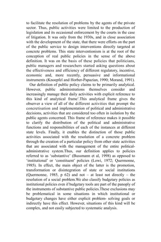 to facilitate the resolution of problems by the agents of the private
sector. Thus, public activities were limited to the production of
legislation and its occasional enforcement by the courts in the case
of litigation. It was only from the 1930s, and in close association
with the development of the state, that there were efforts on the part
of the public service to design interventions directly targeted at
concrete problems. This state interventionism is at the root of the
conception of real public policies in the sense of the above
definition. It was on the basis of these policies that politicians,
public managers and researchers started asking questions about
the effectiveness and efficiency of different regulatory, incentive,
economic and, more recently, persuasive and informational
instruments (Knoepfel and Horber-Papazian, 1990; Morand, 1991).
Our definition of public policy claims to be primarily analytical.
However, public administrations themselves consider and
increasingly manage their daily activities with explicit reference to
this kind of analytical frame1
.This analytical frame gives the
observer a view of all of the different activities that prompt the
concretisation and implementation of political and administrative
decisions, activities that are considered too often in isolation by the
public agents concerned. This frame of reference makes it possible
to clarify the distribution of the political and administrative
functions and responsibilities of each of the instances at different
state levels. Finally, it enables the distinction of those public
activities associated with the resolution of a concrete problem
through the creation of a particular policy from other state activities
that are associated with the management of the entire political-
administrative system.Thus, our definition applies to policies
referred to as ‘substantive’ (Bussmann et al, 1998) as opposed to
‘institutional’ or ‘constituent’ policies (Lowi, 1972; Quermonne,
1985). In effect, the main object of the latter is the promotion,
transformation or disintegration of state or social institutions
(Quermonne, 1985, p 62) and not – at least not directly – the
resolution of a social problem.We also classify budgetary policies as
institutional policies even if budgetary tools are part of the panoply of
the instruments of substantive public policies.These exclusions may
be problematical in some situations in which institutional or
budgetary changes have either explicit problem- solving goals or
indirectly have this effect. However, situations of this kind will be
complex, and not easily subjected to systematic analysis.
 