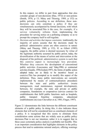 In this respect, we differ in part from approaches that also
consider groups of non-decisions (Dye, 1972) or non-actions
(Smith, 1976, p 13; Mény and Thoenig, 1989, p 152) as
public policies. According to our definition, these non-
decisions can only constitute a policy if they are
simultaneously accompanied by formal decisions, with which
they will be associated.This is the case, for example, if a
service voluntarily refrains from implementing the
procedure for serving notice on a polluting company so as to
prompt the company itself to self-regulate.
• Decisions and activities that impose constraints: traditionally, the
majority of actors assume that the decisions made by
political- administrative actors are often coercive in nature
(Mény and Thoenig, 1989, p 132). If, as Gibert (1985)
suggests, the public action is deemed necessary by virtue of
the legitimate authority assumed by public power, today, the
diversification of the means of action and intervention at the
disposal of the political- administrative system is such that
this coercive aspect is increasingly less prevalent.
Whether they concern the development of conventional
public activities (Lascoumes and Valuy,1996) or contractual
activities (Gaudin, 1996;Godard,1997), the forms of public action
adopted today are as likely to be incentive- based as
coercive.This has prompted us to modify this aspect of the
definition. Thus, many public interventions are currently
implemented by means of contractualisation procedures
between the state and public authorities (waste
management, road maintenance, regional development),
between, for example, the state and private or public
companies, foundations or cooperatives (service contract for
establishments that fulfil public functions such as hospitals,
public transport franchise companies, educational
establishments etc) (see Chevallier et al, 1981; Finger, 1997).
Figure 2.1 demonstrates the links between the different constituent
elements of a public policy. In doing this, it also indicates those
elements that will not be considered here as constituent elements of
a policy. It is recognised that this seems to eliminate from
consideration some actions that are widely seen as public policy
decisions.That is not our intention; rather it is to suggest that in
these cases systematic policy analysis is probably not feasible. This
is an important consideration that highlights elements in the policy
process that tend to undermine rational analysis, offering warnings
 
