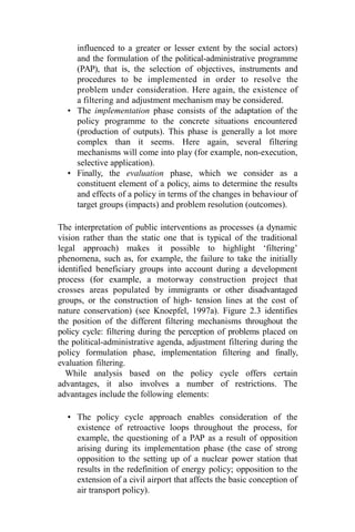 influenced to a greater or lesser extent by the social actors)
and the formulation of the political-administrative programme
(PAP), that is, the selection of objectives, instruments and
procedures to be implemented in order to resolve the
problem under consideration. Here again, the existence of
a filtering and adjustment mechanism may be considered.
• The implementation phase consists of the adaptation of the
policy programme to the concrete situations encountered
(production of outputs). This phase is generally a lot more
complex than it seems. Here again, several filtering
mechanisms will come into play (for example, non-execution,
selective application).
• Finally, the evaluation phase, which we consider as a
constituent element of a policy, aims to determine the results
and effects of a policy in terms of the changes in behaviour of
target groups (impacts) and problem resolution (outcomes).
The interpretation of public interventions as processes (a dynamic
vision rather than the static one that is typical of the traditional
legal approach) makes it possible to highlight ‘filtering’
phenomena, such as, for example, the failure to take the initially
identified beneficiary groups into account during a development
process (for example, a motorway construction project that
crosses areas populated by immigrants or other disadvantaged
groups, or the construction of high- tension lines at the cost of
nature conservation) (see Knoepfel, 1997a). Figure 2.3 identifies
the position of the different filtering mechanisms throughout the
policy cycle: filtering during the perception of problems placed on
the political-administrative agenda, adjustment filtering during the
policy formulation phase, implementation filtering and finally,
evaluation filtering.
While analysis based on the policy cycle offers certain
advantages, it also involves a number of restrictions. The
advantages include the following elements:
• The policy cycle approach enables consideration of the
existence of retroactive loops throughout the process, for
example, the questioning of a PAP as a result of opposition
arising during its implementation phase (the case of strong
opposition to the setting up of a nuclear power station that
results in the redefinition of energy policy; opposition to the
extension of a civil airport that affects the basic conception of
air transport policy).
 
