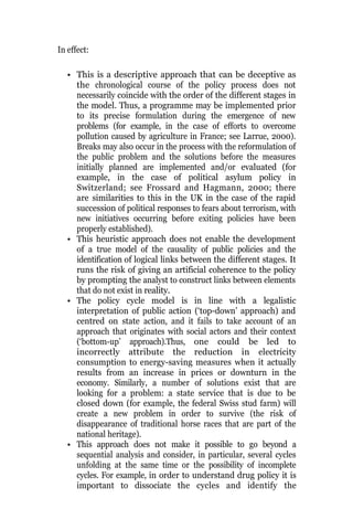 In effect:
• This is a descriptive approach that can be deceptive as
the chronological course of the policy process does not
necessarily coincide with the order of the different stages in
the model. Thus, a programme may be implemented prior
to its precise formulation during the emergence of new
problems (for example, in the case of efforts to overcome
pollution caused by agriculture in France; see Larrue, 2000).
Breaks may also occur in the process with the reformulation of
the public problem and the solutions before the measures
initially planned are implemented and/or evaluated (for
example, in the case of political asylum policy in
Switzerland; see Frossard and Hagmann, 2000; there
are similarities to this in the UK in the case of the rapid
succession of political responses to fears about terrorism, with
new initiatives occurring before exiting policies have been
properly established).
• This heuristic approach does not enable the development
of a true model of the causality of public policies and the
identification of logical links between the different stages. It
runs the risk of giving an artificial coherence to the policy
by prompting the analyst to construct links between elements
that do not exist in reality.
• The policy cycle model is in line with a legalistic
interpretation of public action (‘top-down’ approach) and
centred on state action, and it fails to take account of an
approach that originates with social actors and their context
(‘bottom-up’ approach).Thus, one could be led to
incorrectly attribute the reduction in electricity
consumption to energy-saving measures when it actually
results from an increase in prices or downturn in the
economy. Similarly, a number of solutions exist that are
looking for a problem: a state service that is due to be
closed down (for example, the federal Swiss stud farm) will
create a new problem in order to survive (the risk of
disappearance of traditional horse races that are part of the
national heritage).
• This approach does not make it possible to go beyond a
sequential analysis and consider, in particular, several cycles
unfolding at the same time or the possibility of incomplete
cycles. For example, in order to understand drug policy it is
important to dissociate the cycles and identify the
 
